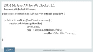 Copyright © 2014, Oracle and/or its affiliates. All rights reserved. | 
JSR-356: Java API for WebSocket 1.1 
Programmatic Endpoint Example 
public class ProgrammaticEchoServer extends Endpoint { 
public void onOpen(final Session session) { 
session.addMessageHandler( String.class, msg -> session.getBasicRemote() .sendText(“Got this: “ + msg)); 
} 
}  