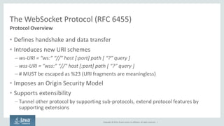 Copyright © 2014, Oracle and/or its affiliates. All rights reserved. | 
The WebSocket Protocol (RFC 6455) 
Protocol Overview 
•Defines handshake and data transfer 
•Introduces new URI schemes 
–ws-URI = “ws:” “//” host [:port] path [ “?” query ] 
–wss-URI = “wss:” “//” host [:port] path [ “?” query ] 
–# MUST be escaped as %23 (URI fragments are meaningless) 
•Imposes an Origin Security Model 
•Supports extensibility 
–Tunnel other protocol by supporting sub-protocols, extend protocol features by supporting extensions  