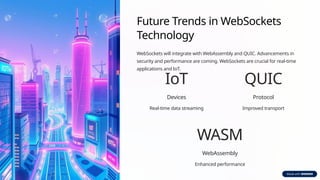 Future Trends in WebSockets
Technology
WebSockets will integrate with WebAssembly and QUIC. Advancements in
security and performance are coming. WebSockets are crucial for real-time
applications and IoT.
IoT
Devices
Real-time data streaming
QUIC
Protocol
Improved transport
WASM
WebAssembly
Enhanced performance
 