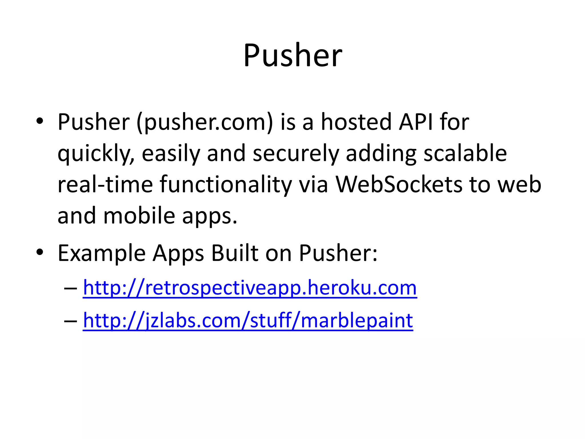 PusherPusher (pusher.com) is a hosted API for quickly, easily and securely adding scalable real-time functionality via WebSockets to web and mobile apps.Example Apps Built on Pusher:http://retrospectiveapp.heroku.comhttp://jzlabs.com/stuff/marblepaint