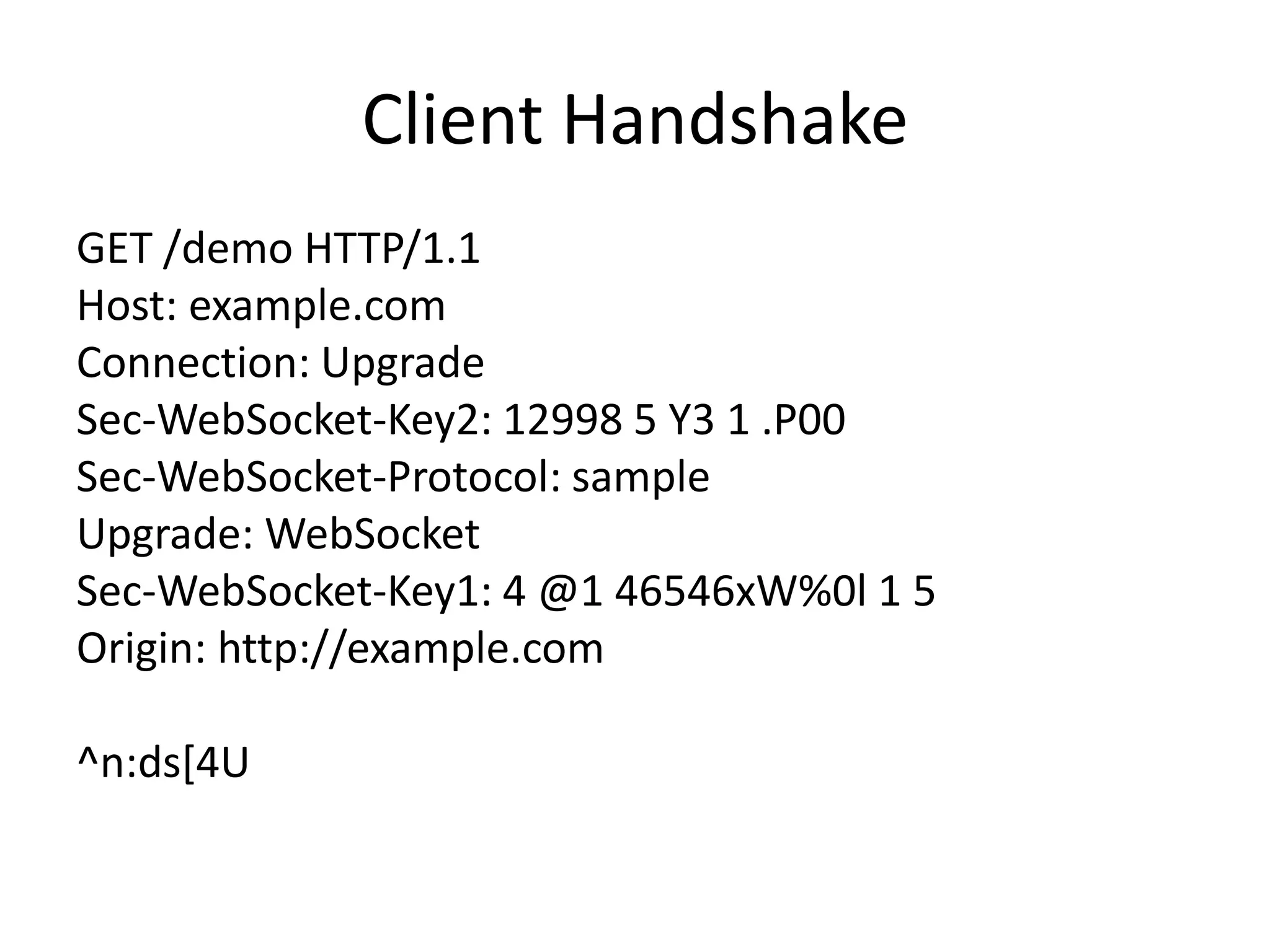 Client HandshakeGET /demo HTTP/1.1 Host: example.com Connection: Upgrade Sec-WebSocket-Key2: 12998 5 Y3 1 .P00 Sec-WebSocket-Protocol: sample Upgrade: WebSocketSec-WebSocket-Key1: 4 @1 46546xW%0l 1 5 Origin: http://example.com ^n:ds[4U