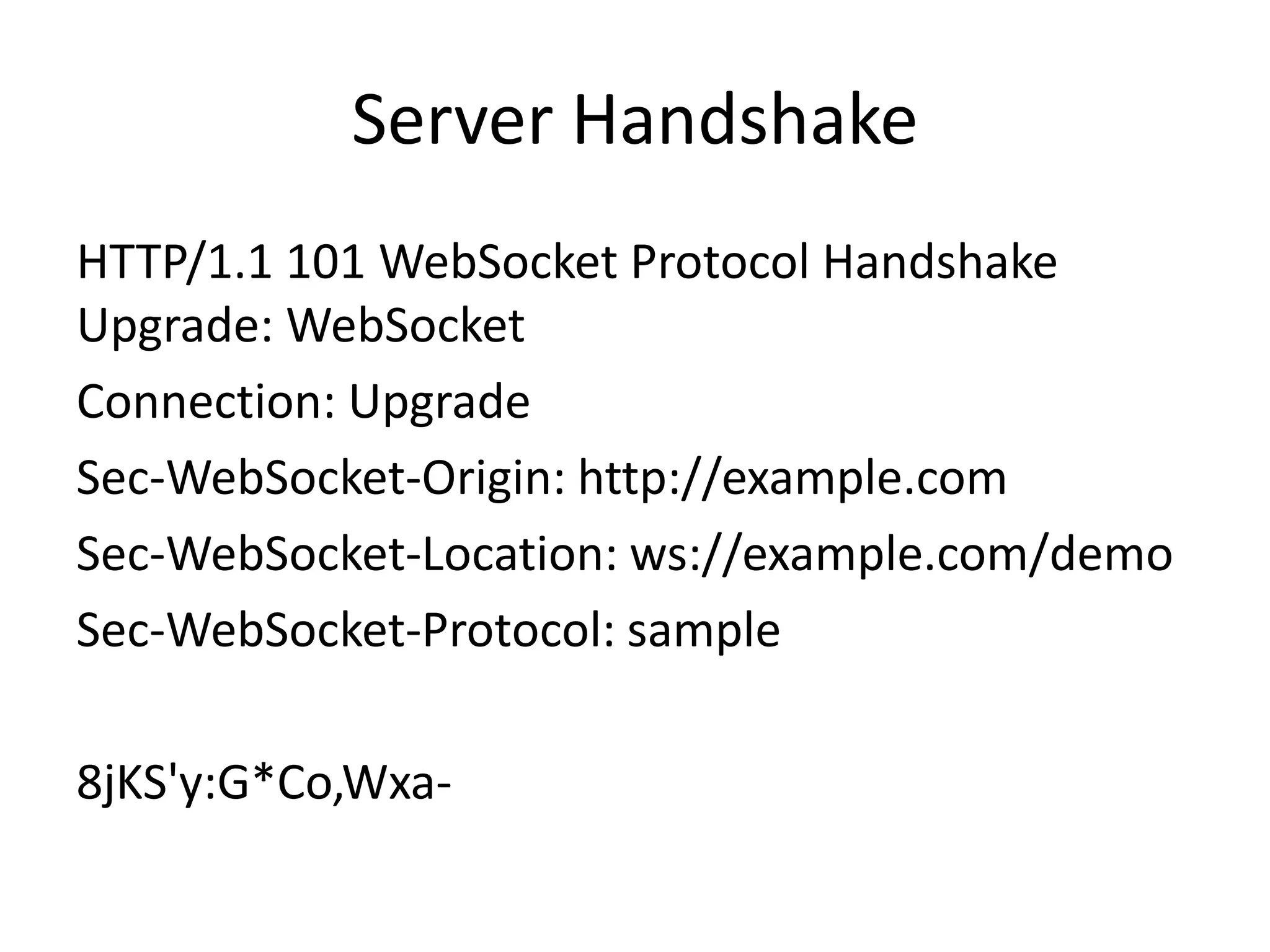 Server HandshakeHTTP/1.1 101 WebSocketProtocol Handshake Upgrade: WebSocketConnection: Upgrade Sec-WebSocket-Origin: http://example.com Sec-WebSocket-Location: ws://example.com/demo Sec-WebSocket-Protocol: sample 8jKS'y:G*Co,Wxa-