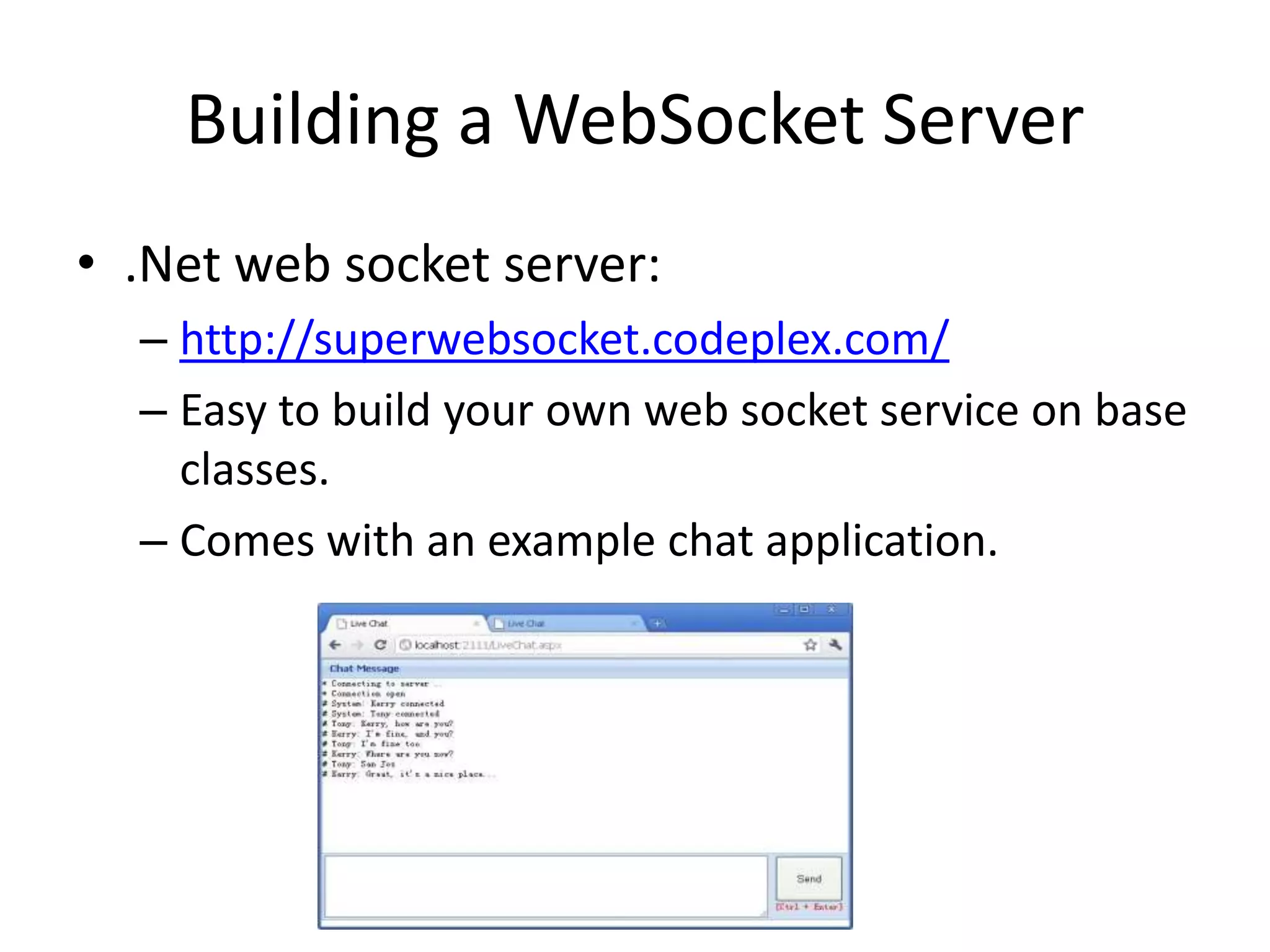Building a WebSocket Server.Net web socket server:http://superwebsocket.codeplex.com/Easy to build your own web socket service on base classes.Comes with an example chat application.