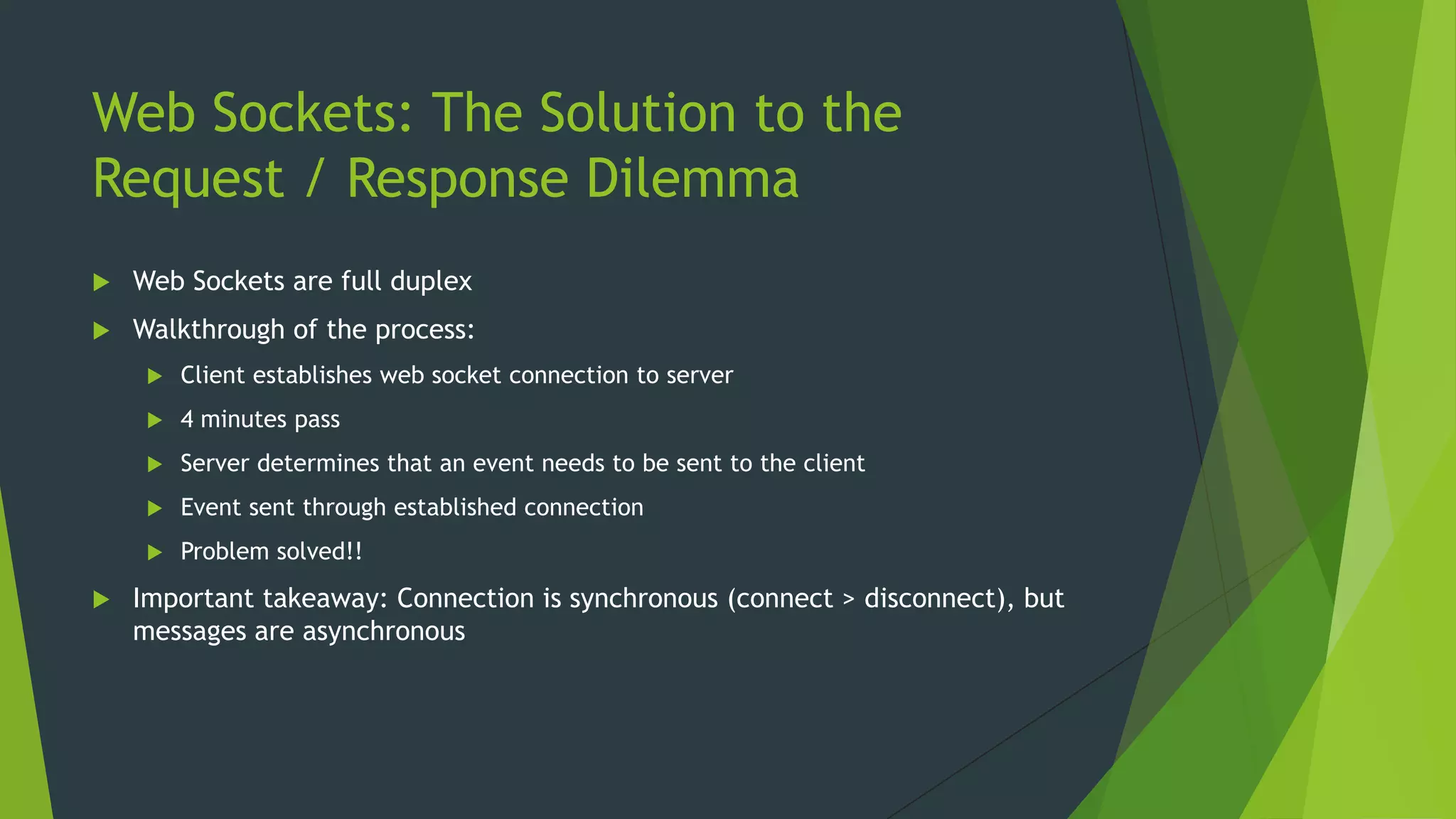 Web Sockets: The Solution to the
Request / Response Dilemma
 Web Sockets are full duplex
 Walkthrough of the process:
 Client establishes web socket connection to server
 4 minutes pass
 Server determines that an event needs to be sent to the client
 Event sent through established connection
 Problem solved!!
 Important takeaway: Connection is synchronous (connect > disconnect), but
messages are asynchronous
 