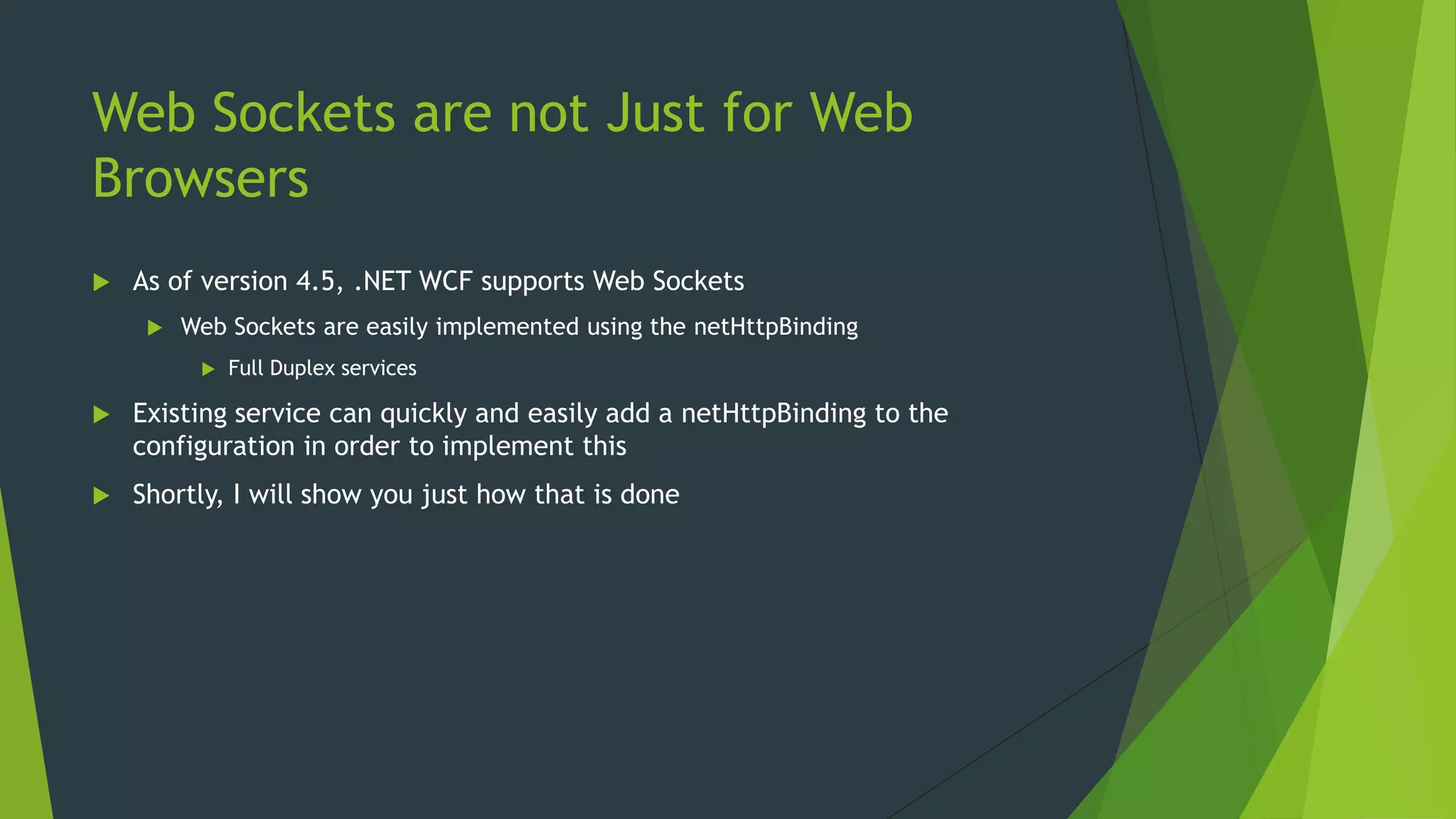 Web Sockets are not Just for Web
Browsers
 As of version 4.5, .NET WCF supports Web Sockets
 Web Sockets are easily implemented using the netHttpBinding
 Full Duplex services
 Existing service can quickly and easily add a netHttpBinding to the
configuration in order to implement this
 Shortly, I will show you just how that is done
 