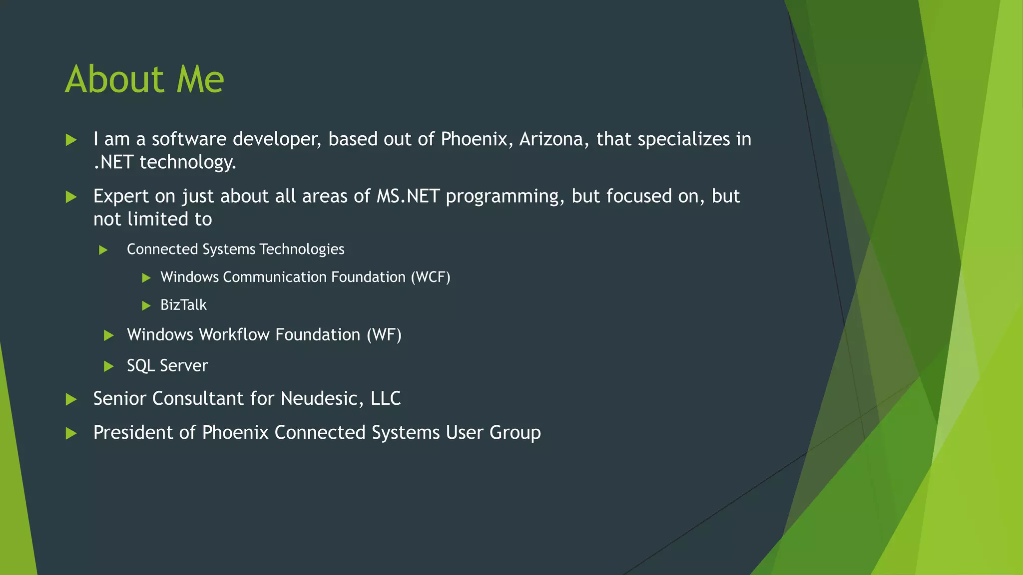 About Me
 I am a software developer, based out of Phoenix, Arizona, that specializes in
.NET technology.
 Expert on just about all areas of MS.NET programming, but focused on, but
not limited to
 Connected Systems Technologies
 Windows Communication Foundation (WCF)
 BizTalk
 Windows Workflow Foundation (WF)
 SQL Server
 Senior Consultant for Neudesic, LLC
 President of Phoenix Connected Systems User Group
 
