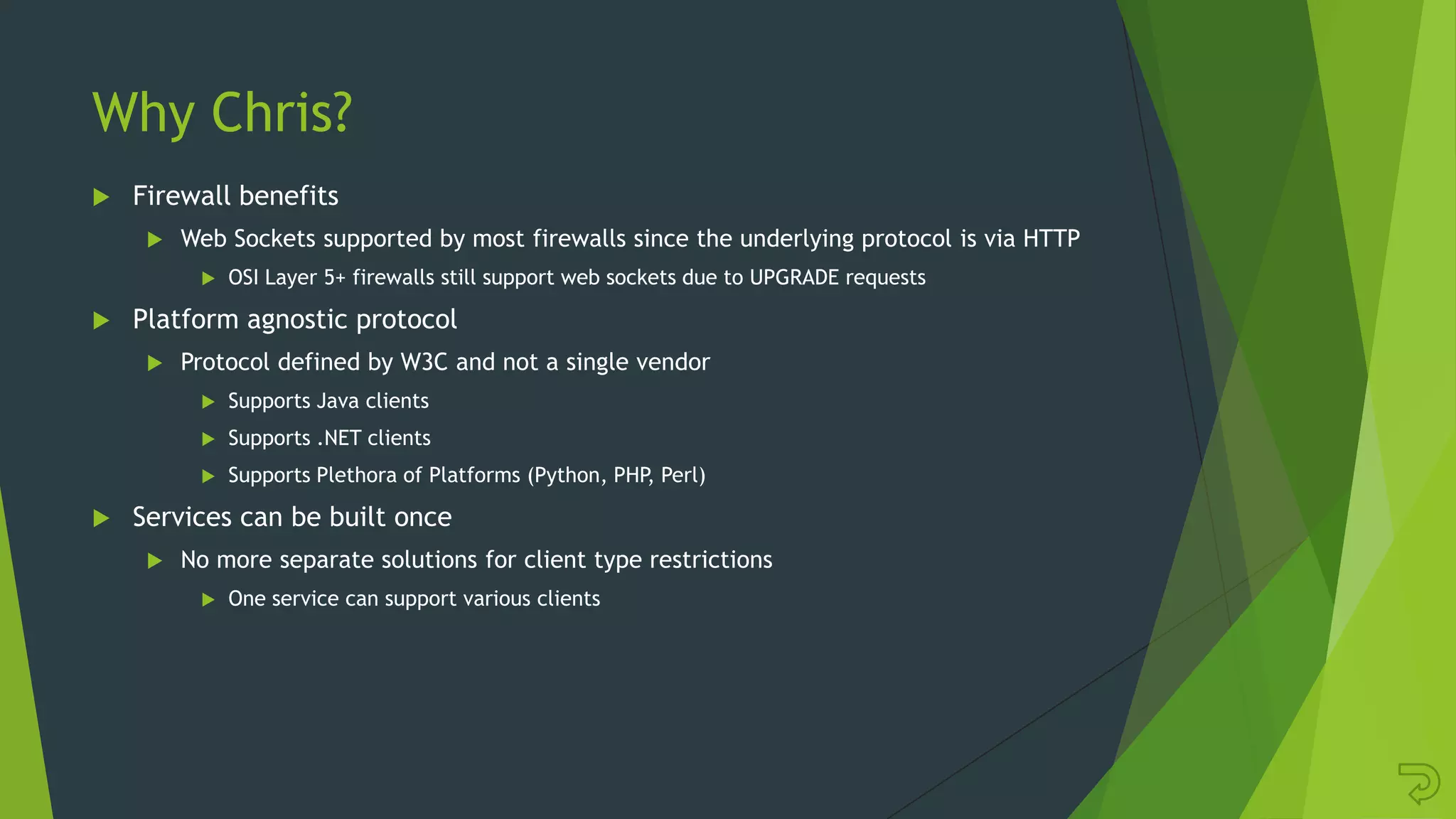 Why Chris?
 Firewall benefits
 Web Sockets supported by most firewalls since the underlying protocol is via HTTP
 OSI Layer 5+ firewalls still support web sockets due to UPGRADE requests
 Platform agnostic protocol
 Protocol defined by W3C and not a single vendor
 Supports Java clients
 Supports .NET clients
 Supports Plethora of Platforms (Python, PHP, Perl)
 Services can be built once
 No more separate solutions for client type restrictions
 One service can support various clients
 