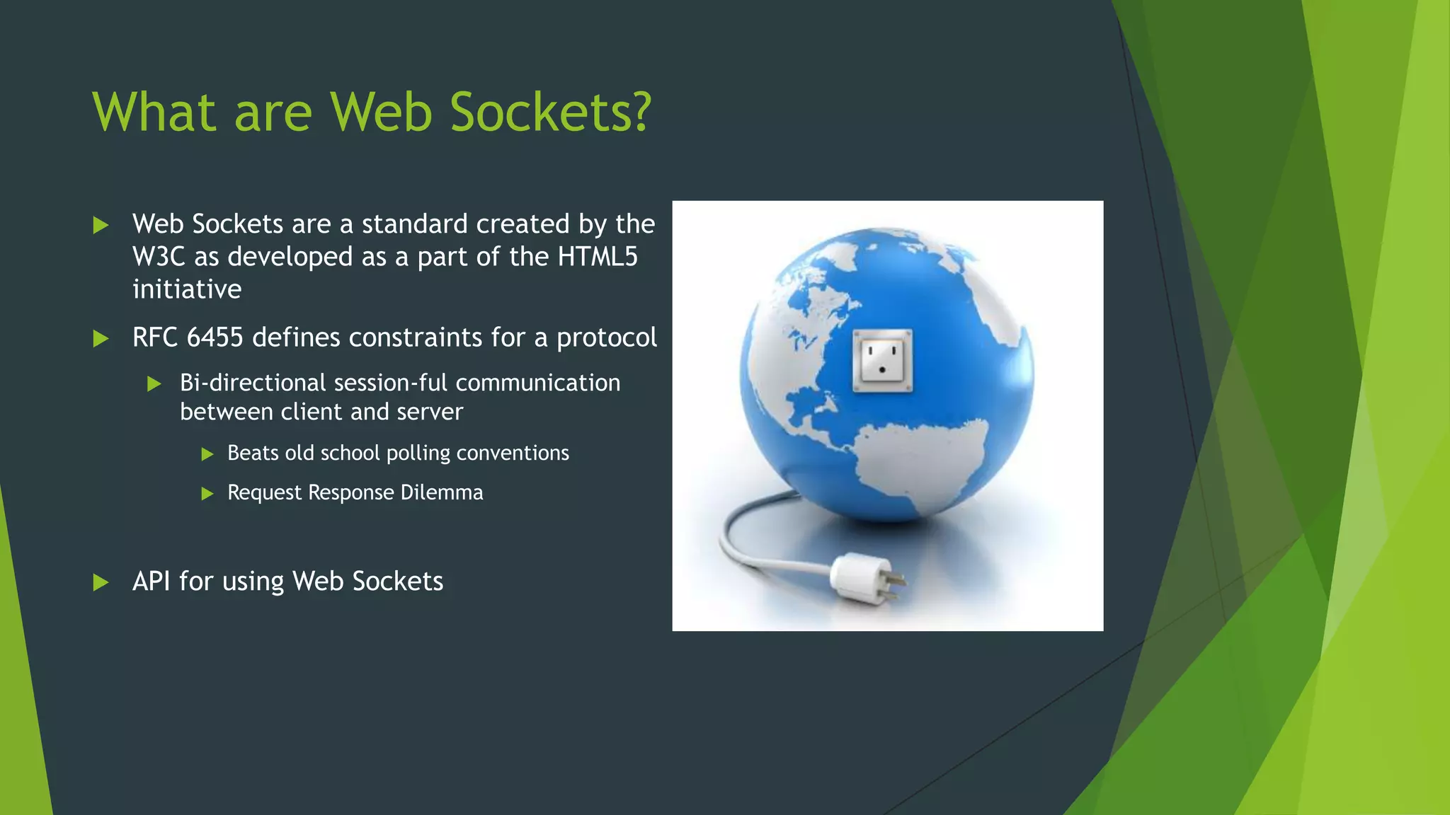 What are Web Sockets?
 Web Sockets are a standard created by the
W3C as developed as a part of the HTML5
initiative
 RFC 6455 defines constraints for a protocol
 Bi-directional session-ful communication
between client and server
 Beats old school polling conventions
 Request Response Dilemma
 API for using Web Sockets
 