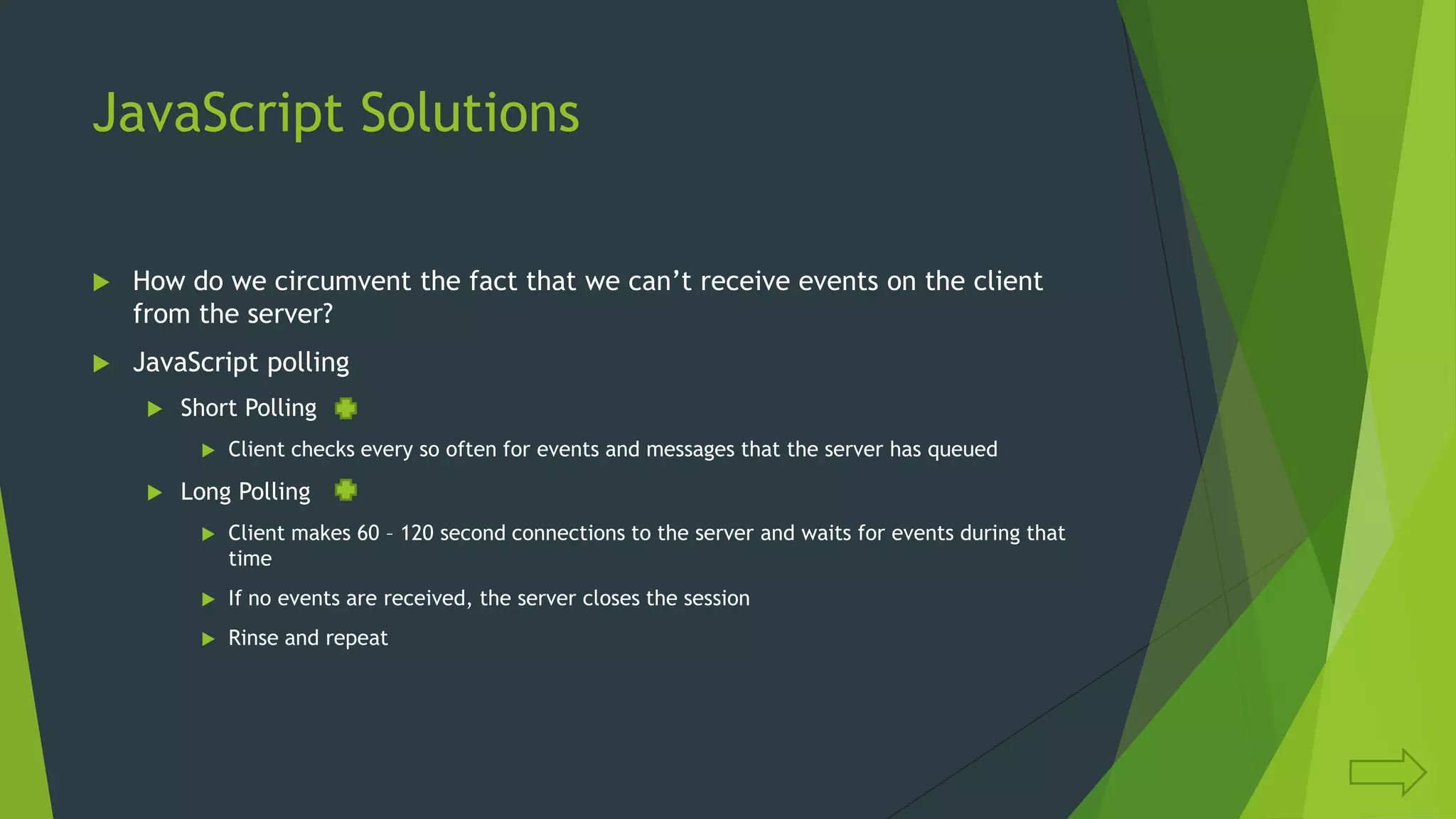 JavaScript Solutions
 How do we circumvent the fact that we can‟t receive events on the client
from the server?
 JavaScript polling
 Short Polling
 Client checks every so often for events and messages that the server has queued
 Long Polling
 Client makes 60 – 120 second connections to the server and waits for events during that
time
 If no events are received, the server closes the session
 Rinse and repeat
 