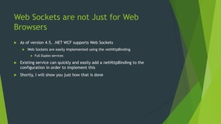 Web Sockets are not Just for Web
Browsers
 As of version 4.5, .NET WCF supports Web Sockets
 Web Sockets are easily implemented using the netHttpBinding
 Full Duplex services
 Existing service can quickly and easily add a netHttpBinding to the
configuration in order to implement this
 Shortly, I will show you just how that is done
 