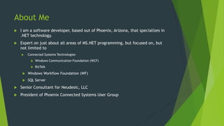 About Me
 I am a software developer, based out of Phoenix, Arizona, that specializes in
.NET technology.
 Expert on just about all areas of MS.NET programming, but focused on, but
not limited to
 Connected Systems Technologies
 Windows Communication Foundation (WCF)
 BizTalk
 Windows Workflow Foundation (WF)
 SQL Server
 Senior Consultant for Neudesic, LLC
 President of Phoenix Connected Systems User Group
 