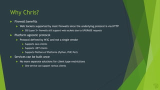 Why Chris?
 Firewall benefits
 Web Sockets supported by most firewalls since the underlying protocol is via HTTP
 OSI Layer 5+ firewalls still support web sockets due to UPGRADE requests
 Platform agnostic protocol
 Protocol defined by W3C and not a single vendor
 Supports Java clients
 Supports .NET clients
 Supports Plethora of Platforms (Python, PHP, Perl)
 Services can be built once
 No more separate solutions for client type restrictions
 One service can support various clients
 