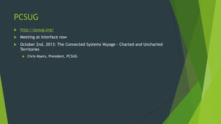 PCSUG
 http://pcsug.org/
 Meeting at Interface now
 October 2nd, 2013: The Connected Systems Voyage - Charted and Uncharted
Territories
 Chris Myers, President, PCSUG
 