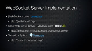 WebSocket Server Implementation
 jWebSocket - Java
   http://jwebsocket.org/
 node WebSocket Server - V8 JavaScript
   http://github.com/miksago/node-websocket-server
 Tornado - Python
   http://www.tornadoweb.org/
 