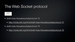The Web Socket protocol

 draft-hixie-thewebsocketprotocol-75
   http://tools.ietf.org/html/draft-hixie-thewebsocketprotocol-75
 draft-hixie-thewebsocketprotocol-76
   http://tools.ietf.org/html/draft-hixie-thewebsocketprotocol-76
 