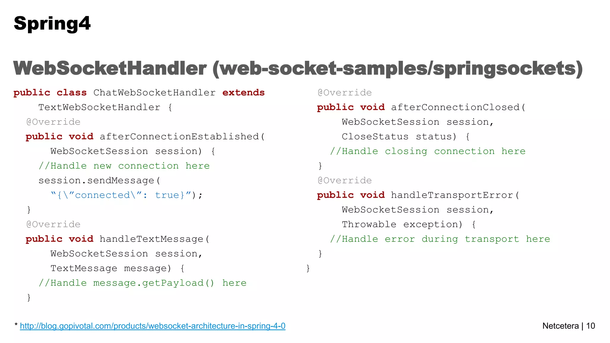 Spring4
WebSocketHandler (web-socket-samples/springsockets)
public class ChatWebSocketHandler extends
TextWebSocketHandler {
@Override
public void afterConnectionEstablished(
WebSocketSession session) {
//Handle new connection here
session.sendMessage(
“{”connected”: true}”);
}
@Override
public void handleTextMessage(
WebSocketSession session,
TextMessage message) {
//Handle message.getPayload() here
}
* http://blog.gopivotal.com/products/websocket-architecture-in-spring-4-0

@Override
public void afterConnectionClosed(
WebSocketSession session,
CloseStatus status) {
//Handle closing connection here
}
@Override
public void handleTransportError(
WebSocketSession session,
Throwable exception) {
//Handle error during transport here
}
}

Netcetera | 10

 