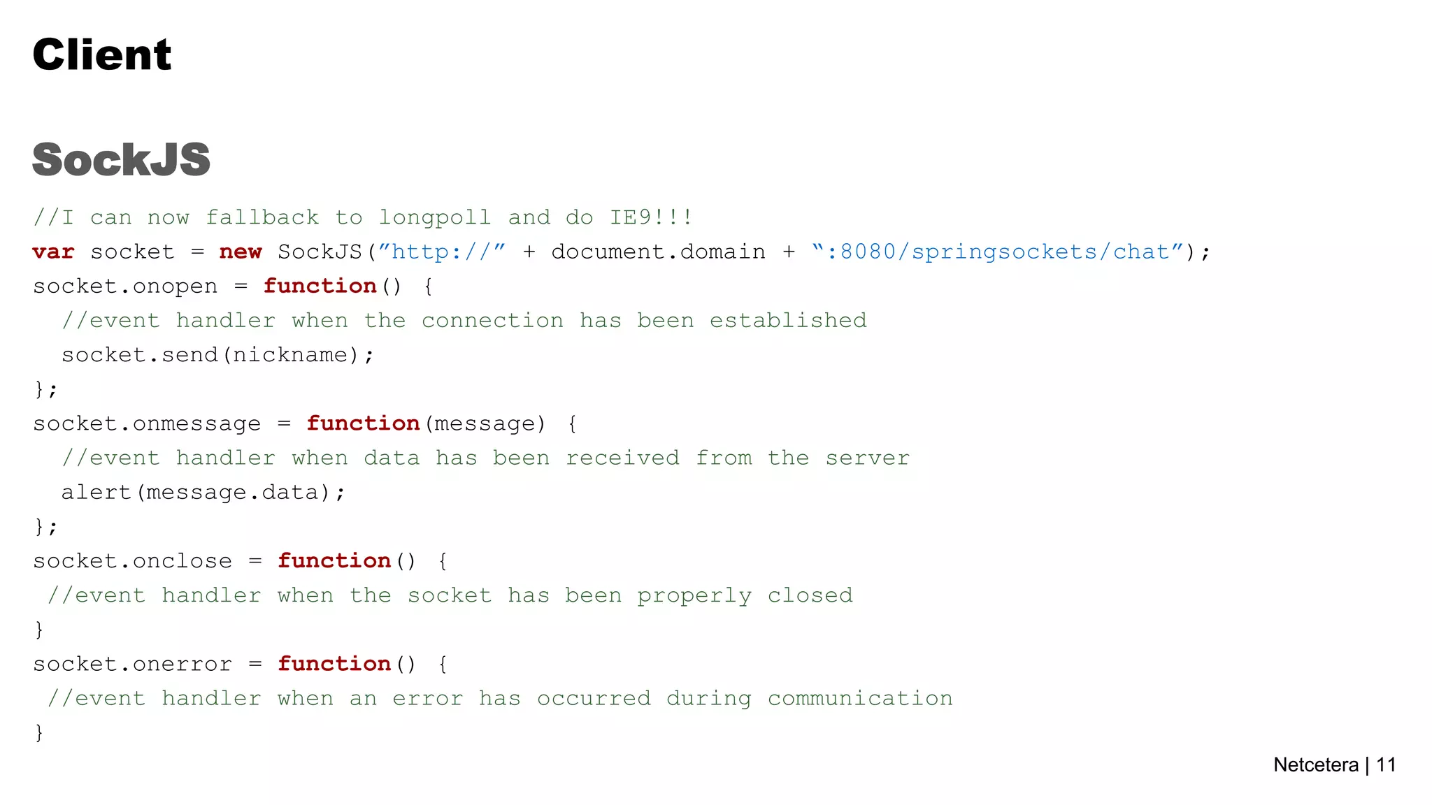 Client
SockJS
//I can now fallback to longpoll and do IE9!!!
var socket = new SockJS(”http://” + document.domain + “:8080/springsockets/chat”);
socket.onopen = function() {
//event handler when the connection has been established
socket.send(nickname);
};
socket.onmessage = function(message) {
//event handler when data has been received from the server
alert(message.data);
};
socket.onclose = function() {
//event handler when the socket has been properly closed
}
socket.onerror = function() {
//event handler when an error has occurred during communication
}
Netcetera | 11

 