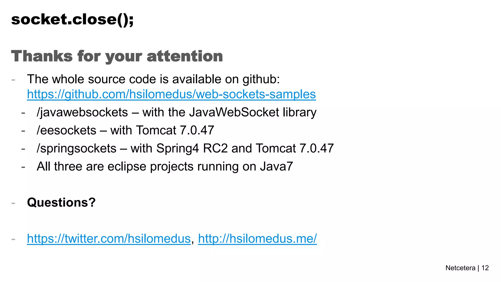 socket.close();
Thanks for your attention
- The whole source code is available on github:
https://github.com/hsilomedus/web-sockets-samples
- /javawebsockets – with the JavaWebSocket library
- /eesockets – with Tomcat 7.0.47
- /springsockets – with Spring4 RC2 and Tomcat 7.0.47
- All three are eclipse projects running on Java7
- Questions?
- https://twitter.com/hsilomedus, http://hsilomedus.me/
Netcetera | 12

 