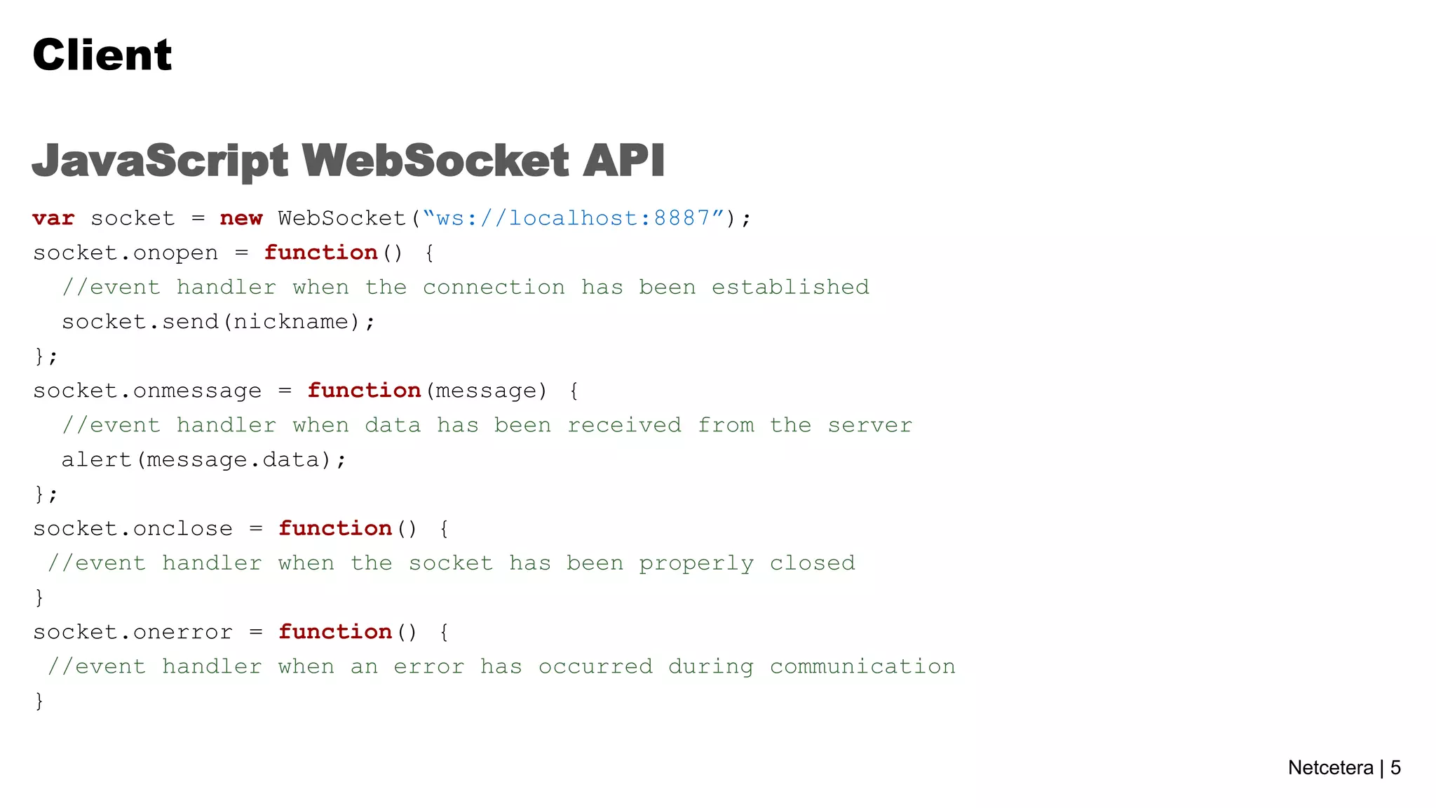 Client
JavaScript WebSocket API
var socket = new WebSocket(“ws://localhost:8887”);
socket.onopen = function() {
//event handler when the connection has been established
socket.send(nickname);
};
socket.onmessage = function(message) {
//event handler when data has been received from the server
alert(message.data);
};
socket.onclose = function() {
//event handler when the socket has been properly closed
}
socket.onerror = function() {
//event handler when an error has occurred during communication
}
Netcetera | 5

 