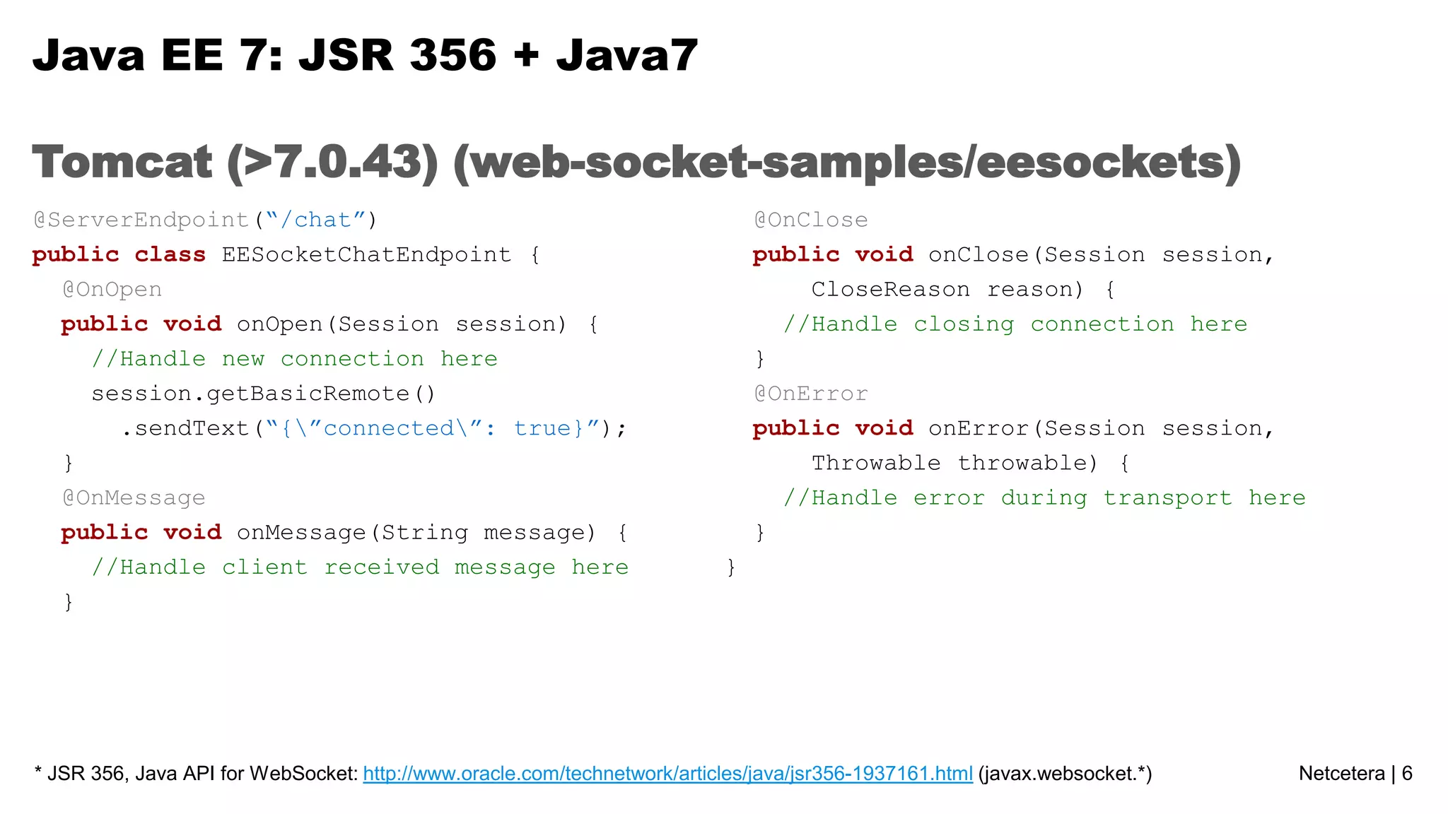 Java EE 7: JSR 356 + Java7
Tomcat (>7.0.43) (web-socket-samples/eesockets)
@ServerEndpoint(“/chat”)
public class EESocketChatEndpoint {
@OnOpen
public void onOpen(Session session) {
//Handle new connection here
session.getBasicRemote()
.sendText(“{”connected”: true}”);
}
@OnMessage
public void onMessage(String message) {
//Handle client received message here
}

@OnClose
public void onClose(Session session,
CloseReason reason) {
//Handle closing connection here
}
@OnError
public void onError(Session session,
Throwable throwable) {
//Handle error during transport here
}
}

* JSR 356, Java API for WebSocket: http://www.oracle.com/technetwork/articles/java/jsr356-1937161.html (javax.websocket.*)

Netcetera | 6

 