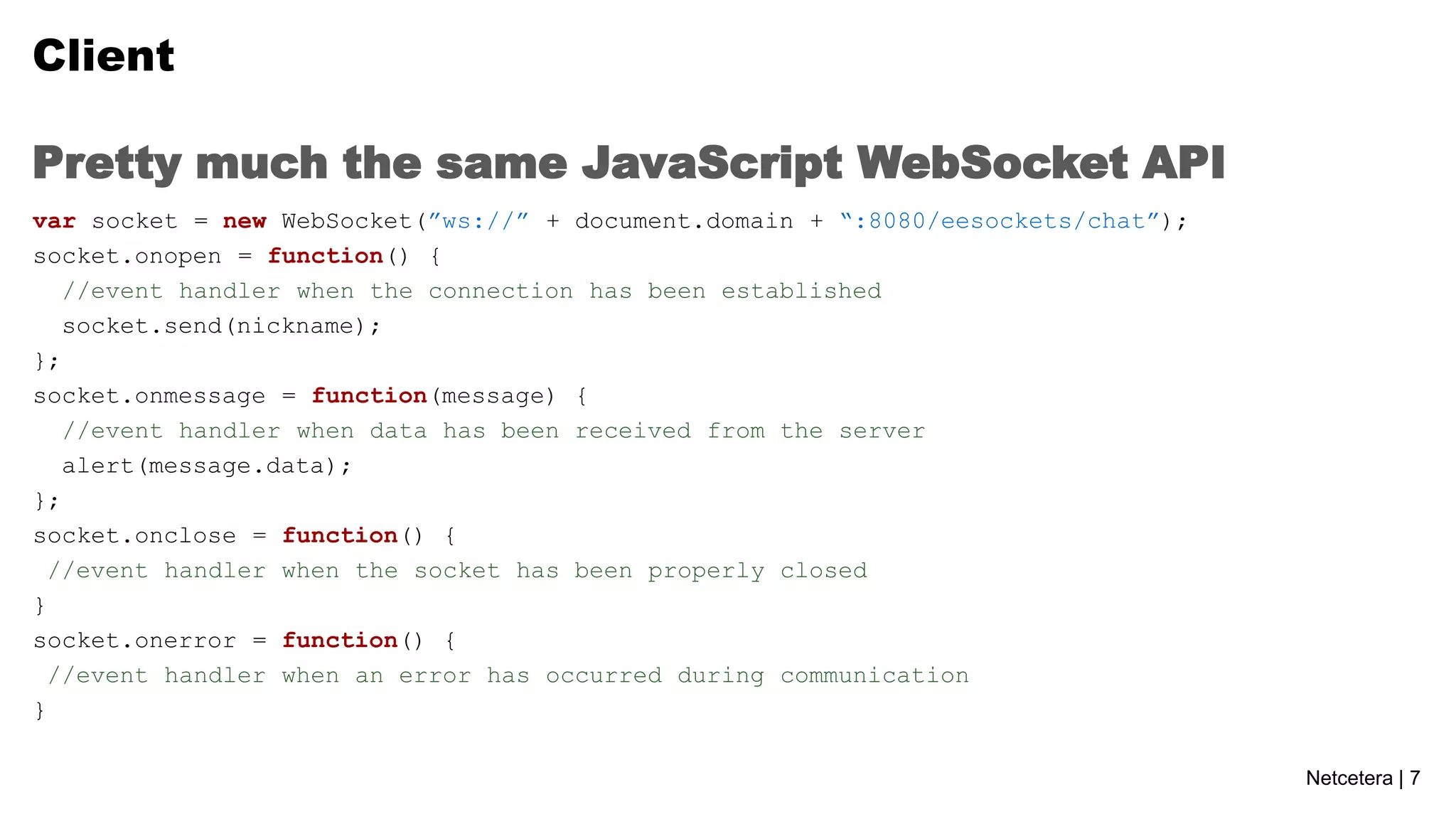 Client
Pretty much the same JavaScript WebSocket API
var socket = new WebSocket(”ws://” + document.domain + “:8080/eesockets/chat”);
socket.onopen = function() {
//event handler when the connection has been established
socket.send(nickname);
};
socket.onmessage = function(message) {
//event handler when data has been received from the server
alert(message.data);
};
socket.onclose = function() {
//event handler when the socket has been properly closed
}
socket.onerror = function() {
//event handler when an error has occurred during communication
}
Netcetera | 7

 