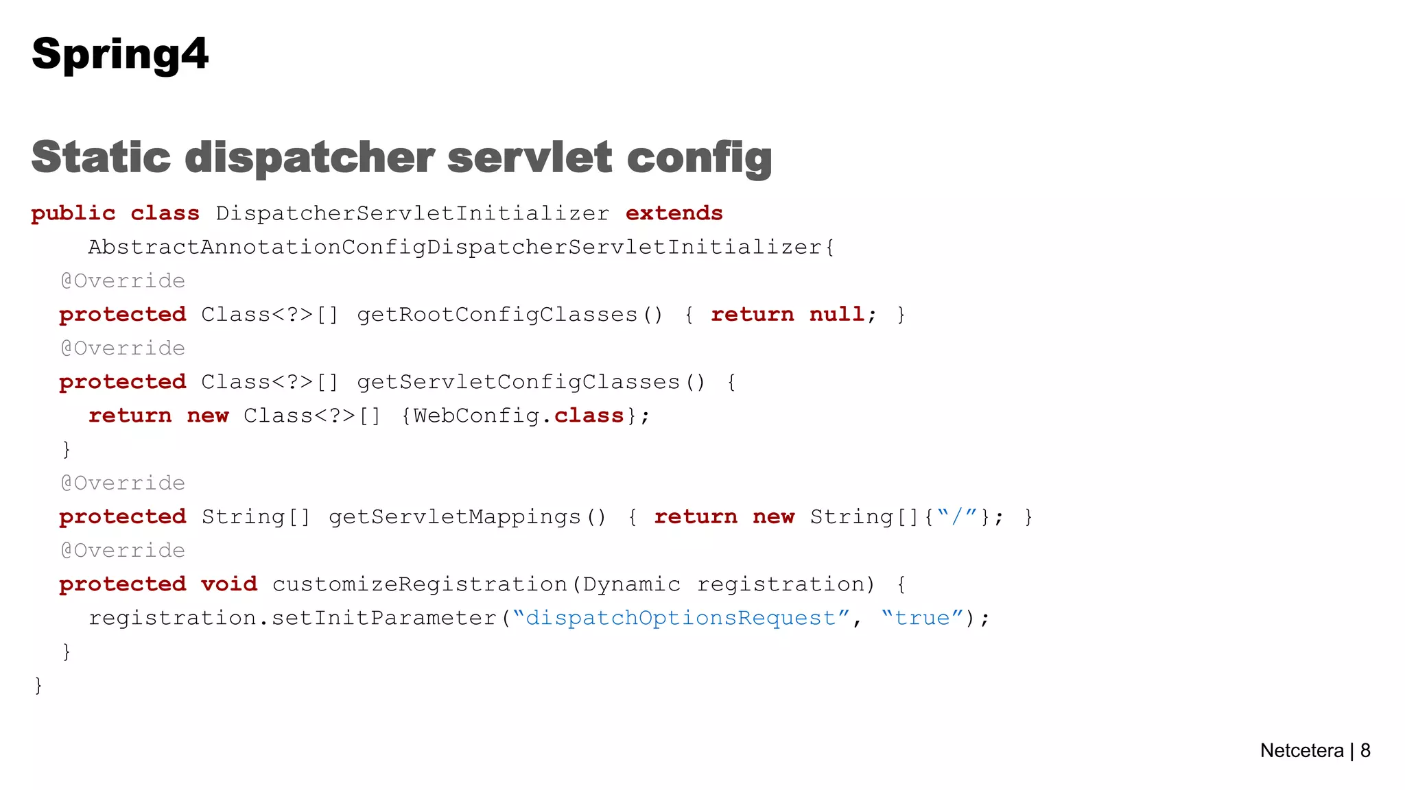 Spring4
Static dispatcher servlet config
public class DispatcherServletInitializer extends
AbstractAnnotationConfigDispatcherServletInitializer{
@Override
protected Class<?>[] getRootConfigClasses() { return null; }
@Override
protected Class<?>[] getServletConfigClasses() {
return new Class<?>[] {WebConfig.class};
}
@Override
protected String[] getServletMappings() { return new String[]{“/”}; }
@Override
protected void customizeRegistration(Dynamic registration) {
registration.setInitParameter(“dispatchOptionsRequest”, “true”);
}
}
Netcetera | 8

 