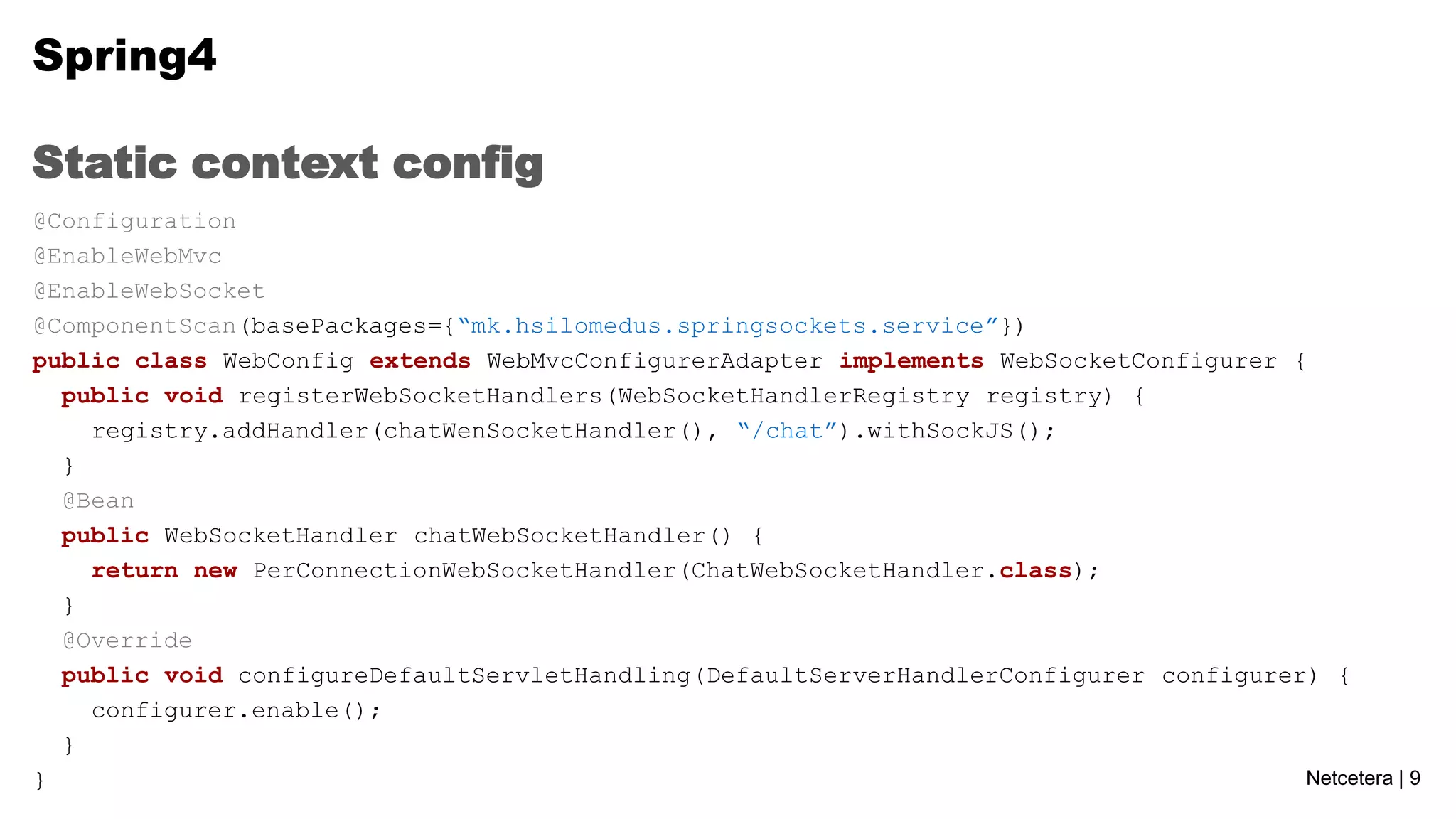 Spring4
Static context config
@Configuration
@EnableWebMvc
@EnableWebSocket
@ComponentScan(basePackages={“mk.hsilomedus.springsockets.service”})
public class WebConfig extends WebMvcConfigurerAdapter implements WebSocketConfigurer {
public void registerWebSocketHandlers(WebSocketHandlerRegistry registry) {
registry.addHandler(chatWenSocketHandler(), “/chat”).withSockJS();
}
@Bean
public WebSocketHandler chatWebSocketHandler() {
return new PerConnectionWebSocketHandler(ChatWebSocketHandler.class);
}
@Override
public void configureDefaultServletHandling(DefaultServerHandlerConfigurer configurer) {
configurer.enable();
}
Netcetera | 9
}

 