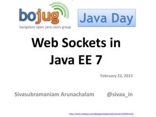 Java Day
     Web Sockets in
       Java EE 7
                                             February 23, 2013



Sivasubramaniam Arunachalam                       @sivaa_in


                  http://www.meetup.com/BangaloreOpenJUG/events/102904102/
 