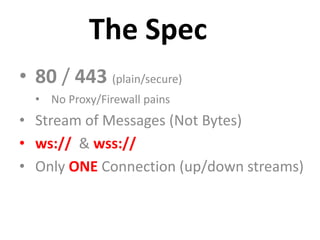The Spec
• 80 / 443 (plain/secure)
  • No Proxy/Firewall pains
• Stream of Messages (Not Bytes)
• ws:// & wss://
• Only ONE Connection (up/down streams)
 