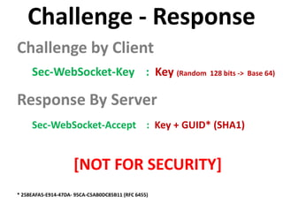 Challenge - Response
Challenge by Client
     Sec-WebSocket-Key : Key (Random 128 bits -> Base 64)

Response By Server
     Sec-WebSocket-Accept : Key + GUID* (SHA1)


                     [NOT FOR SECURITY]
* 258EAFA5-E914-47DA- 95CA-C5AB0DC85B11 (RFC 6455)
 
