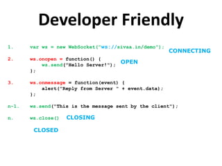 Developer Friendly
1.     var ws = new WebSocket("ws://sivaa.in/demo");
                                                       CONNECTING
2.     ws.onopen = function() {
           ws.send("Hello Server!");
                                     OPEN
       };

3.     ws.onmessage = function(event) {
           alert("Reply from Server " + event.data);
       };

n-1.   ws.send("This is the message sent by the client");

n.     ws.close()   CLOSING

        CLOSED
 