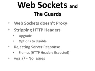 Web Sockets and
                 The Guards
• Web Sockets doesn’t Proxy
• Stripping HTTP Headers
    •   Upgrade
    •   Options to disable
•   Rejecting Server Response
    •   Frames (HTTP Headers Expected)
•   wss:// - No issues
 