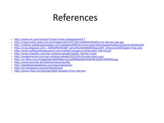 References
•   http://www.inc.com/ss/brief-history-time-management#7
•   http://resources3.news.com.au/images/2013/01/30/1226564/845955-tim-berners-lee.jpg
•   http://netdna.webdesignerdepot.com/uploads/2009/01/macii.jpg#old%20apple%20computer%20559x450
•   http://3.bp.blogspot.com/_zVkfb2MIt4A/S8f_qzhuhRI/AAAAAAAAAjg/2idf7_G4wxo/s1600/apple-imac.png
•   http://www.softwareforeducation.com/wikileki/images/c/c4/Simplex-half-full.gif
•   http://www.mediafly.com/wp-content/uploads/Speed_Rocket-2.png
•   http://weaponsman.com/wp-content/uploads/2013/01/thumbs-down.png
•   http://m.flikie.com/ImageData/WallPapers/d1bef9f8be6d479387953929c766699a.jpg
•   http://www.tavendo.de/webmq/resources/faq
•   http://deadliestwebattacks.com/tag/websocket/
•   http://en.wikipedia.org/wiki/WebSocket
•   http://www.infoq.com/articles/Web-Sockets-Proxy-Servers
 