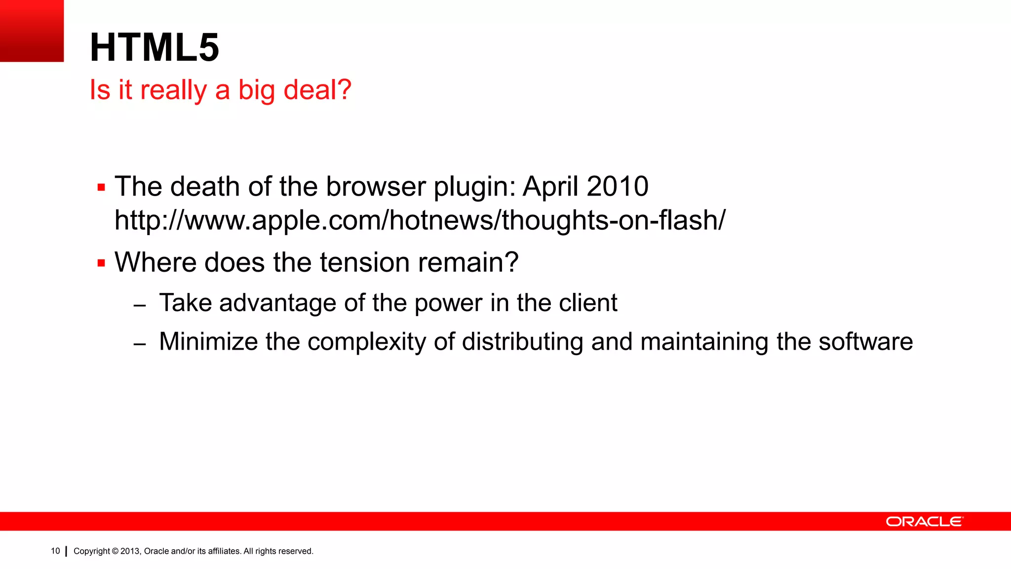 HTML5 Is it really a big deal?  The death of the browser plugin: April 2010 http://www.apple.com/hotnews/thoughts-on-flash/  Where does the tension remain? – Take advantage of the power in the client – Minimize the complexity of distributing and maintaining the software 10 Copyright © 2013, Oracle and/or its affiliates. All rights reserved. 