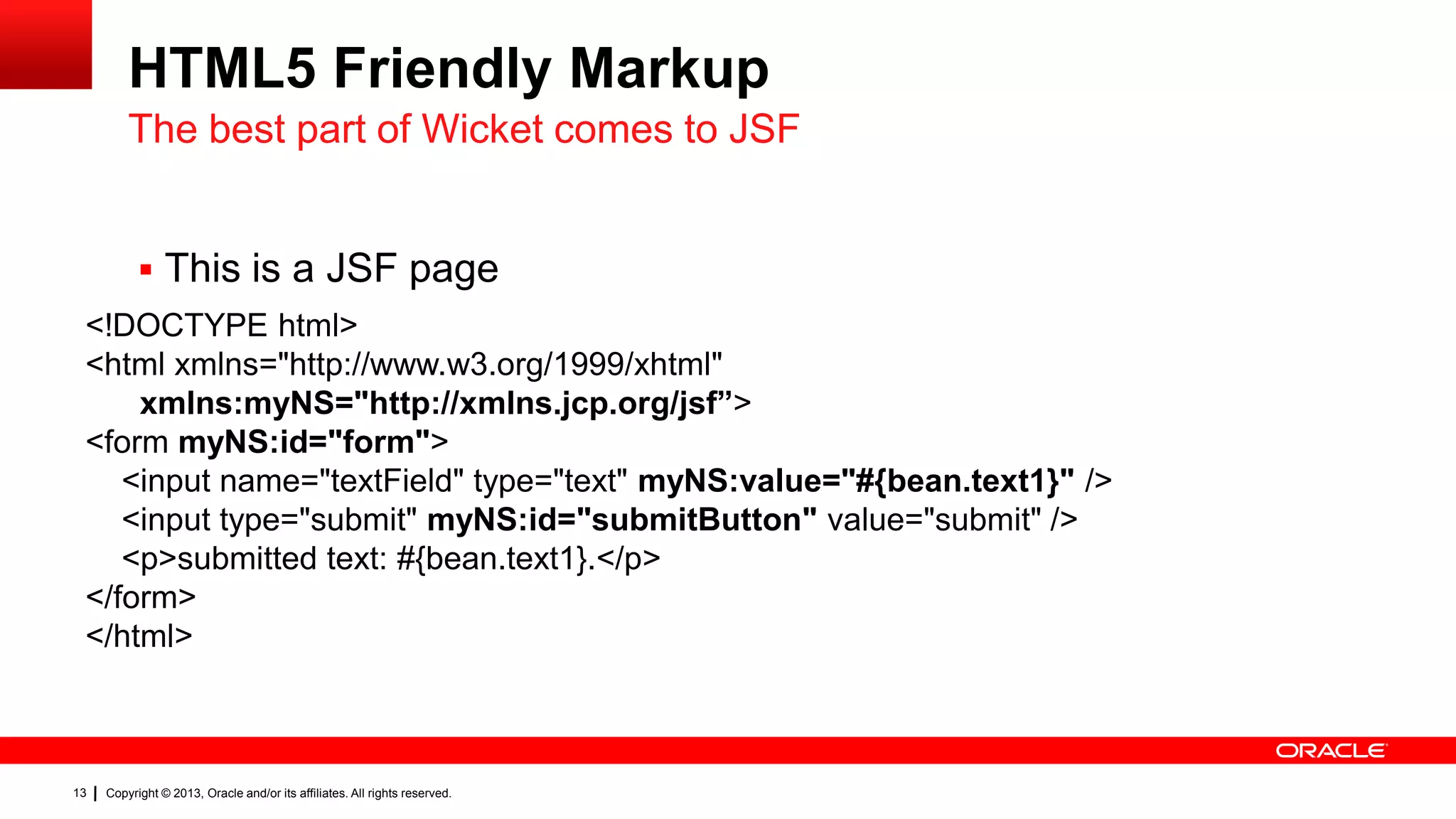 HTML5 Friendly Markup The best part of Wicket comes to JSF  This is a JSF page <!DOCTYPE html> <html xmlns="http://www.w3.org/1999/xhtml" xmlns:myNS="http://xmlns.jcp.org/jsf”> <form myNS:id="form"> <input name="textField" type="text" myNS:value="#{bean.text1}" /> <input type="submit" myNS:id="submitButton" value="submit" /> <p>submitted text: #{bean.text1}.</p> </form> </html> 13 Copyright © 2013, Oracle and/or its affiliates. All rights reserved. 