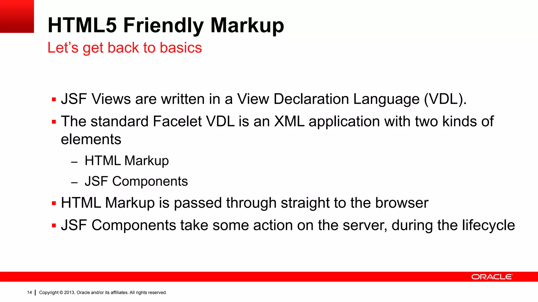 HTML5 Friendly Markup Let’s get back to basics  JSF Views are written in a View Declaration Language (VDL).  The standard Facelet VDL is an XML application with two kinds of elements – HTML Markup – JSF Components  HTML Markup is passed through straight to the browser  JSF Components take some action on the server, during the lifecycle 14 Copyright © 2013, Oracle and/or its affiliates. All rights reserved. 