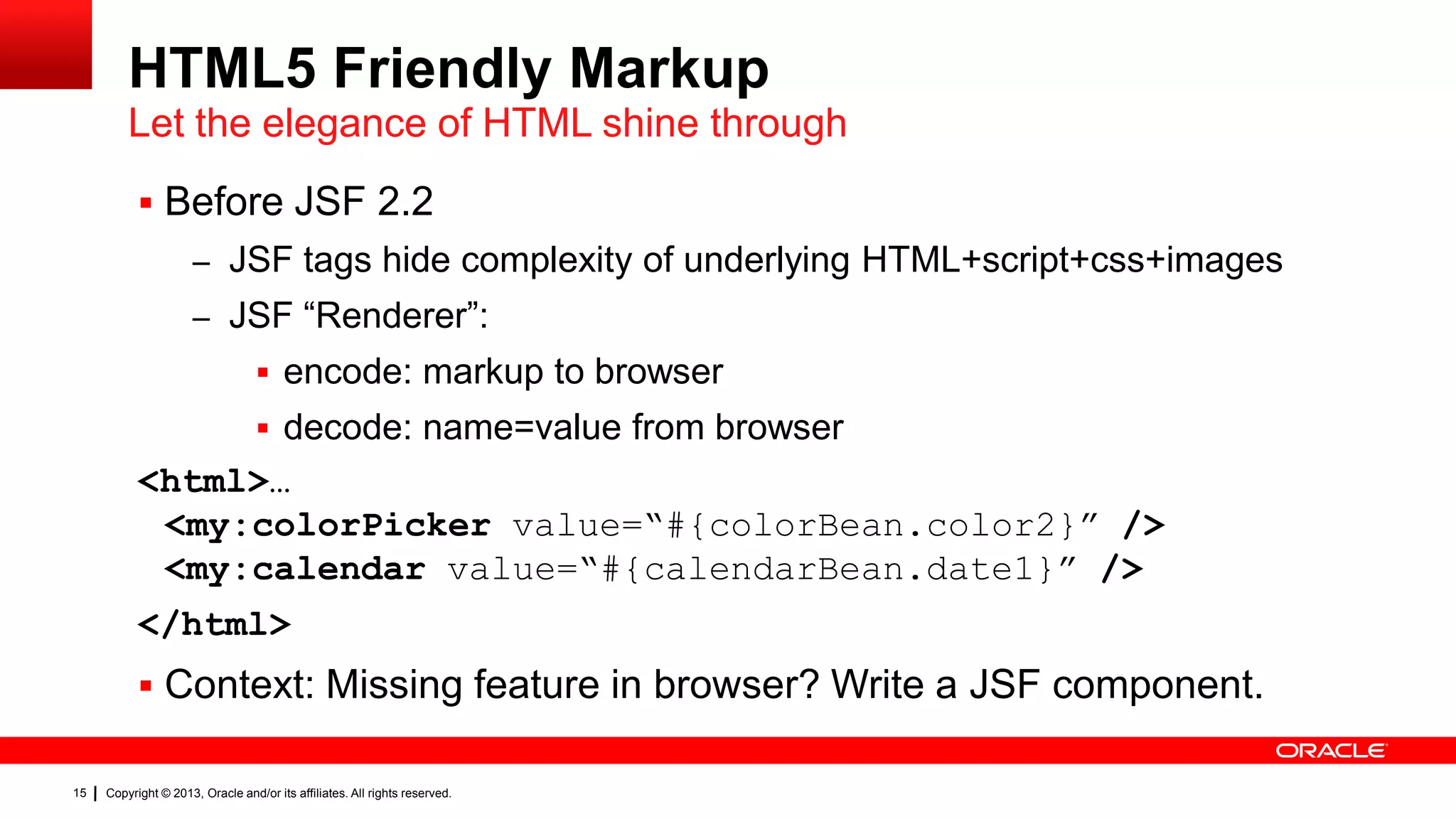 HTML5 Friendly Markup Let the elegance of HTML shine through  Before JSF 2.2 – JSF tags hide complexity of underlying HTML+script+css+images – JSF “Renderer”:  encode: markup to browser  decode: name=value from browser <html>… <my:colorPicker value=“#{colorBean.color2}” /> <my:calendar value=“#{calendarBean.date1}” /> </html>  Context: Missing feature in browser? Write a JSF component. 15 Copyright © 2013, Oracle and/or its affiliates. All rights reserved. 