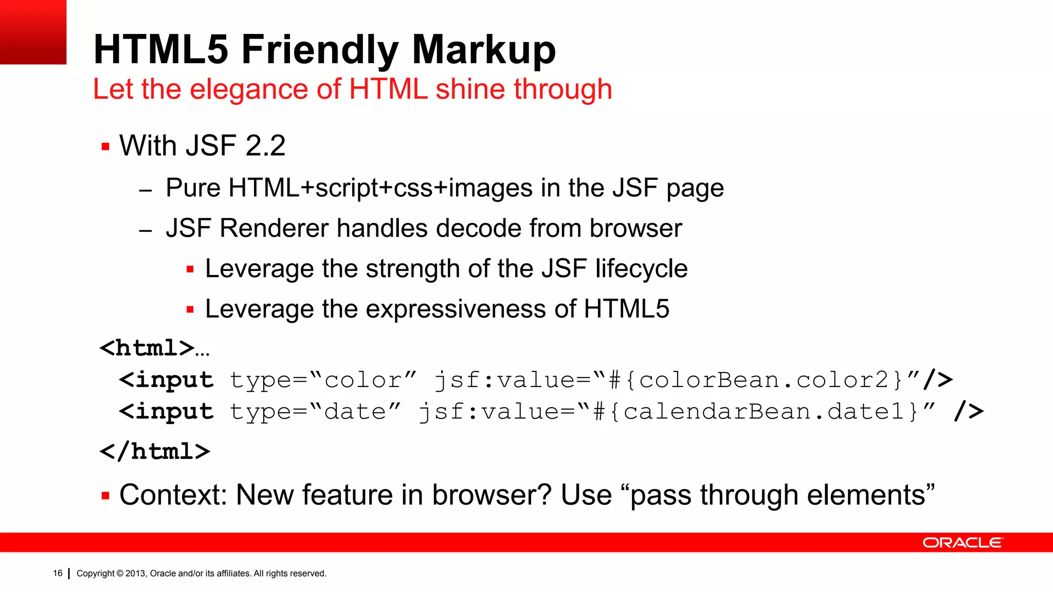 HTML5 Friendly Markup Let the elegance of HTML shine through  With JSF 2.2 – Pure HTML+script+css+images in the JSF page – JSF Renderer handles decode from browser  Leverage the strength of the JSF lifecycle  Leverage the expressiveness of HTML5 <html>… <input type=“color” jsf:value=“#{colorBean.color2}”/> <input type=“date” jsf:value=“#{calendarBean.date1}” /> </html>  Context: New feature in browser? Use “pass through elements” 16 Copyright © 2013, Oracle and/or its affiliates. All rights reserved. 