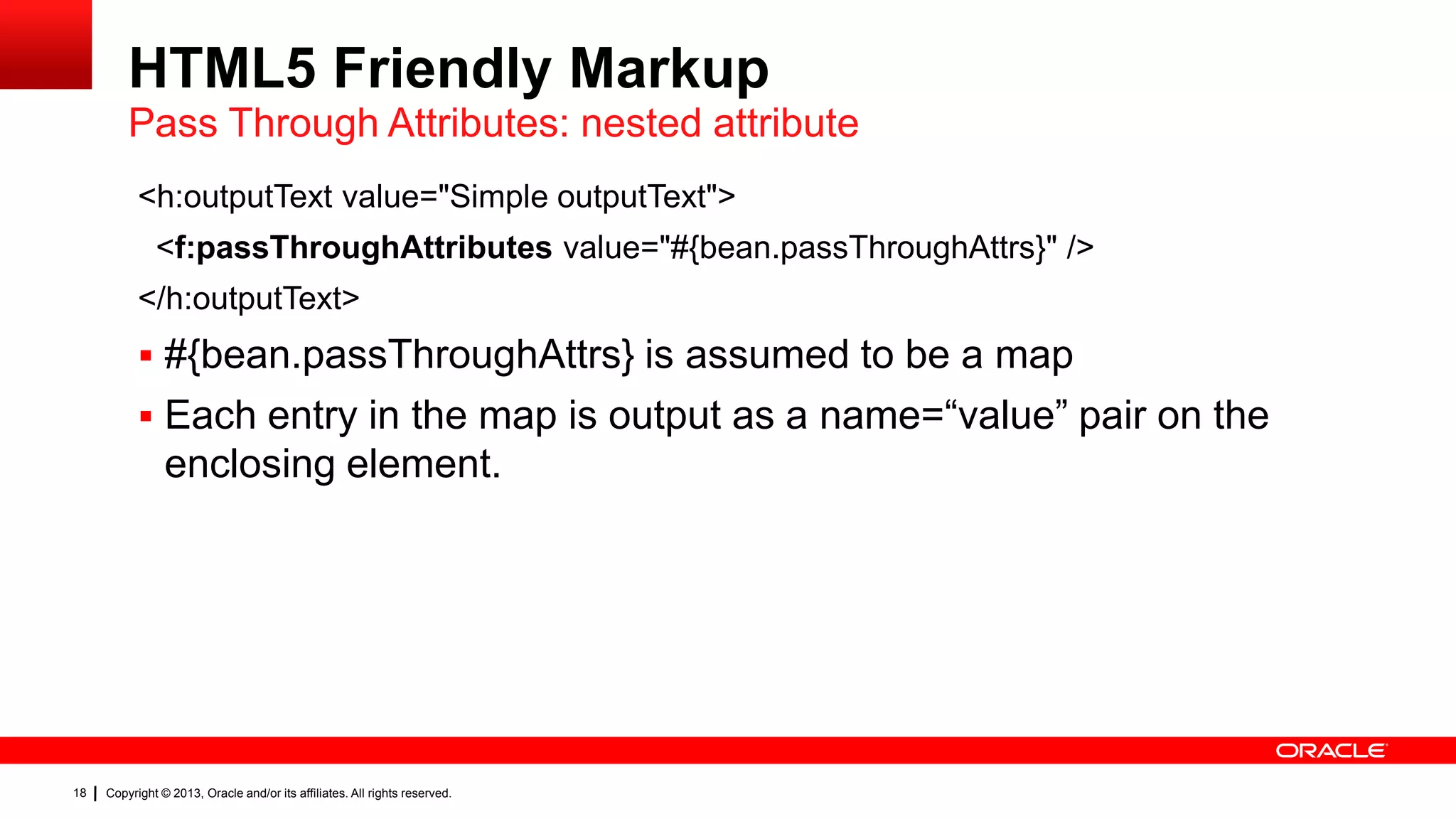 HTML5 Friendly Markup Pass Through Attributes: nested attribute <h:outputText value="Simple outputText"> <f:passThroughAttributes value="#{bean.passThroughAttrs}" /> </h:outputText>  #{bean.passThroughAttrs} is assumed to be a map  Each entry in the map is output as a name=“value” pair on the enclosing element. 18 Copyright © 2013, Oracle and/or its affiliates. All rights reserved. 