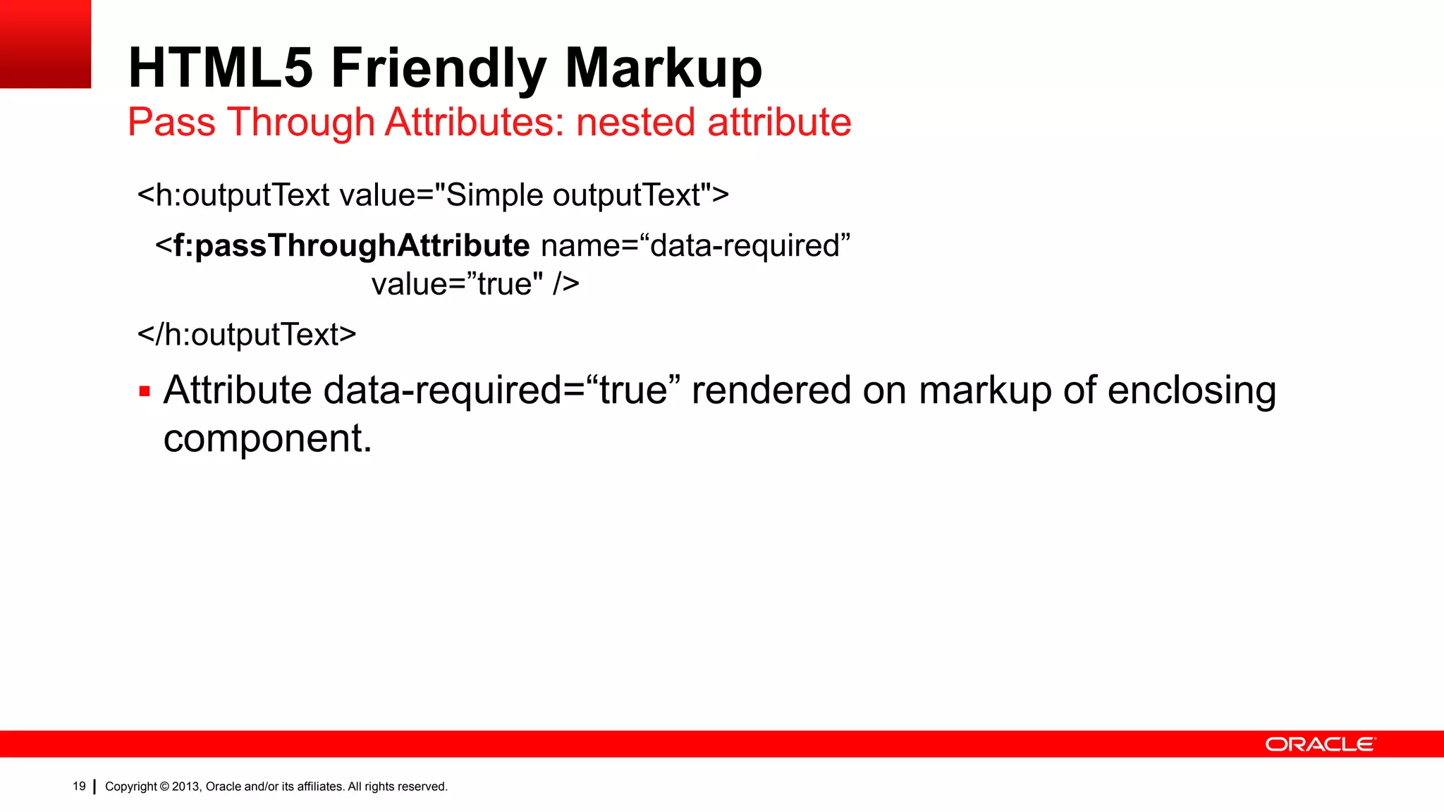 HTML5 Friendly Markup Pass Through Attributes: nested attribute <h:outputText value="Simple outputText"> <f:passThroughAttribute name=“data-required” value=”true" /> </h:outputText>  Attribute data-required=“true” rendered on markup of enclosing component. 19 Copyright © 2013, Oracle and/or its affiliates. All rights reserved. 