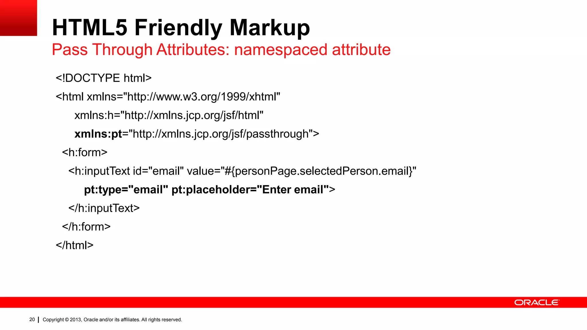HTML5 Friendly Markup Pass Through Attributes: namespaced attribute <!DOCTYPE html> <html xmlns="http://www.w3.org/1999/xhtml" xmlns:h="http://xmlns.jcp.org/jsf/html" xmlns:pt="http://xmlns.jcp.org/jsf/passthrough"> <h:form> <h:inputText id="email" value="#{personPage.selectedPerson.email}" pt:type="email" pt:placeholder="Enter email"> </h:inputText> </h:form> </html> 20 Copyright © 2013, Oracle and/or its affiliates. All rights reserved. 