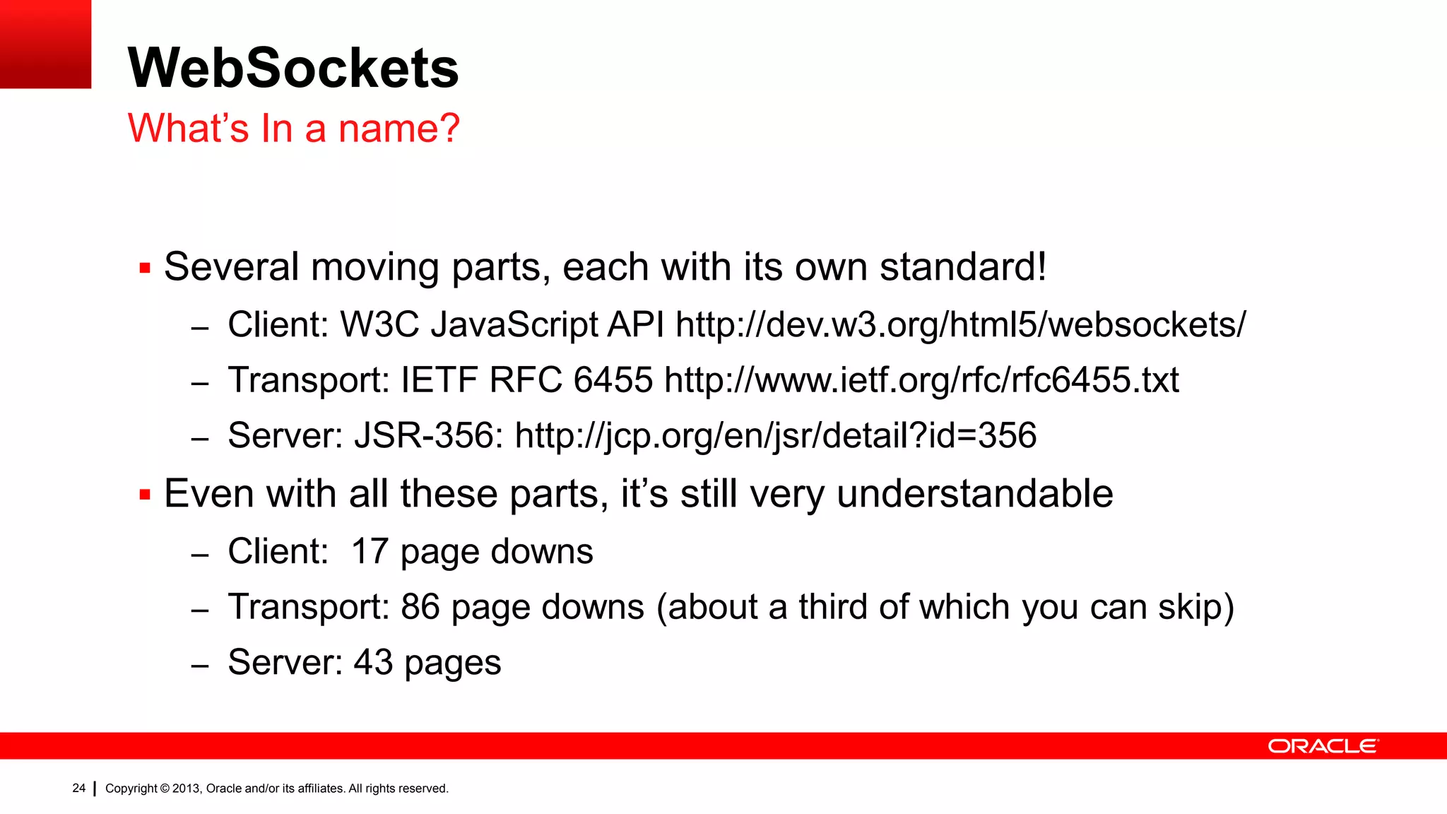 WebSockets What’s In a name?  Several moving parts, each with its own standard! – Client: W3C JavaScript API http://dev.w3.org/html5/websockets/ – Transport: IETF RFC 6455 http://www.ietf.org/rfc/rfc6455.txt – Server: JSR-356: http://jcp.org/en/jsr/detail?id=356  Even with all these parts, it’s still very understandable – Client: 17 page downs – Transport: 86 page downs (about a third of which you can skip) – Server: 43 pages 24 Copyright © 2013, Oracle and/or its affiliates. All rights reserved. 