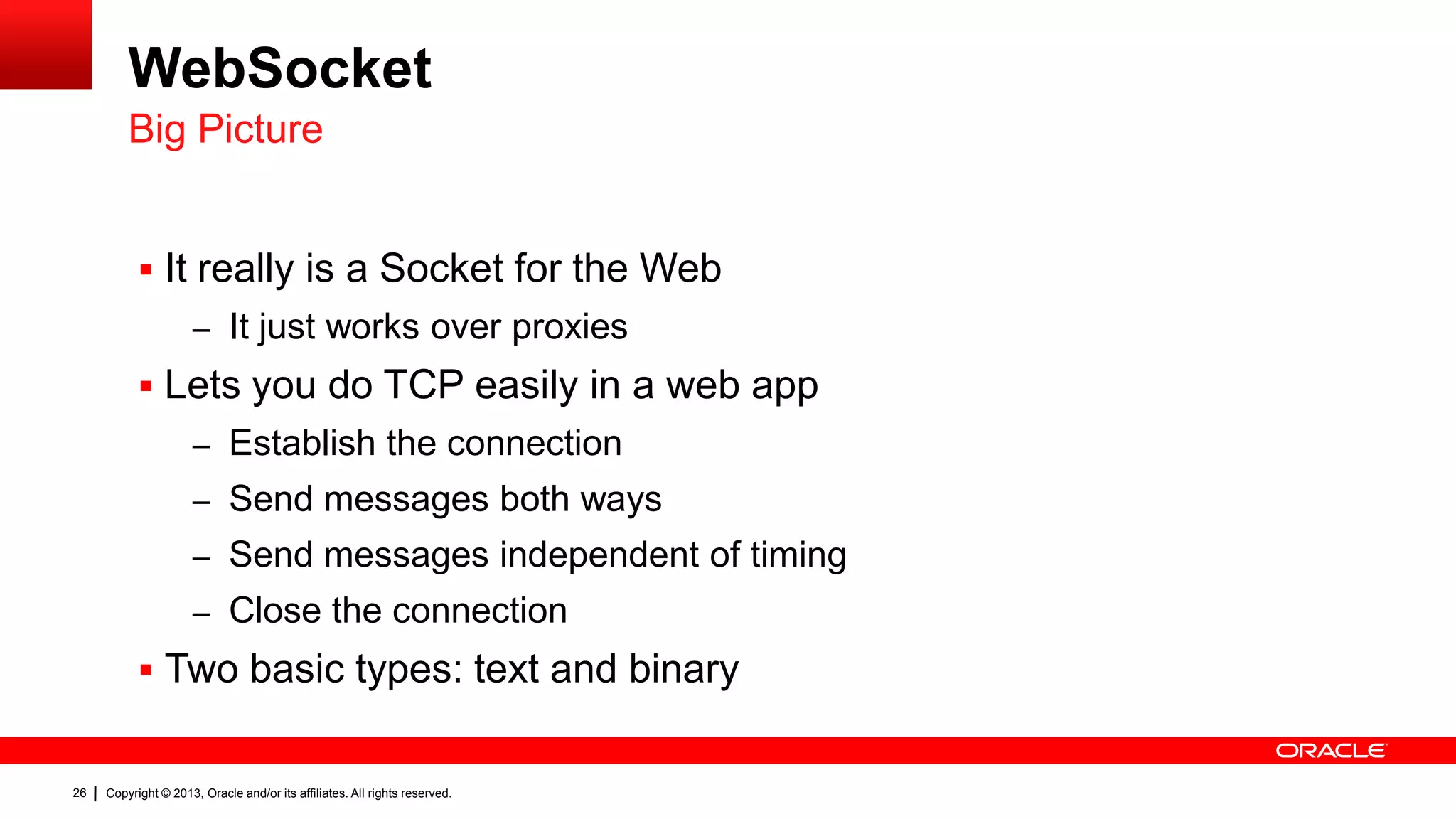 WebSocket Big Picture  It really is a Socket for the Web – It just works over proxies  Lets you do TCP easily in a web app – Establish the connection – Send messages both ways – Send messages independent of timing – Close the connection  Two basic types: text and binary 26 Copyright © 2013, Oracle and/or its affiliates. All rights reserved. 
