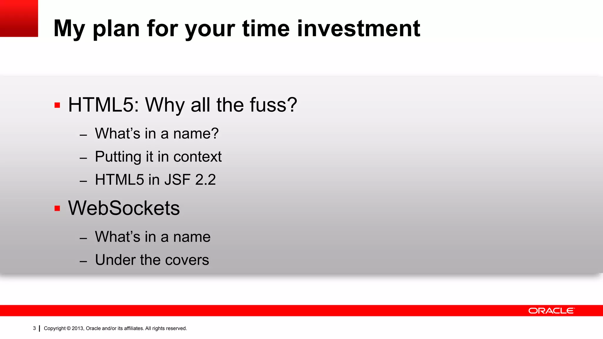 My plan for your time investment  HTML5: Why all the fuss? – What’s in a name? – Putting it in context – HTML5 in JSF 2.2  WebSockets – What’s in a name – Under the covers 3 Copyright © 2013, Oracle and/or its affiliates. All rights reserved. 