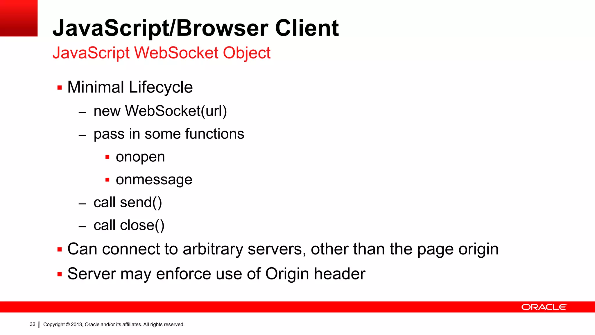 JavaScript/Browser Client JavaScript WebSocket Object  Minimal Lifecycle – new WebSocket(url) – pass in some functions  onopen  onmessage – call send() – call close()  Can connect to arbitrary servers, other than the page origin  Server may enforce use of Origin header 32 Copyright © 2013, Oracle and/or its affiliates. All rights reserved. 