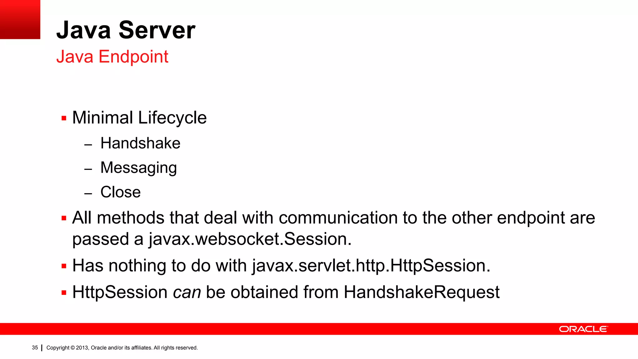 Java Server Java Endpoint  Minimal Lifecycle – Handshake – Messaging – Close  All methods that deal with communication to the other endpoint are passed a javax.websocket.Session.  Has nothing to do with javax.servlet.http.HttpSession.  HttpSession can be obtained from HandshakeRequest 35 Copyright © 2013, Oracle and/or its affiliates. All rights reserved. 