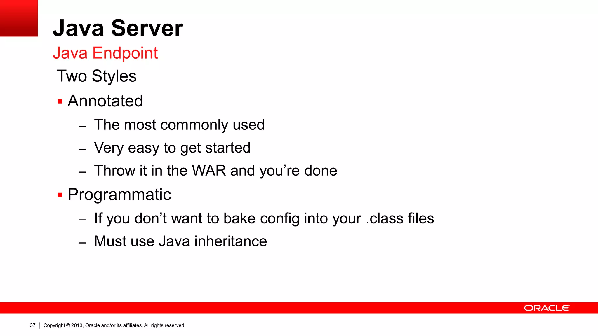 Java Server Java Endpoint Two Styles  Annotated – The most commonly used – Very easy to get started – Throw it in the WAR and you’re done  Programmatic – If you don’t want to bake config into your .class files – Must use Java inheritance 37 Copyright © 2013, Oracle and/or its affiliates. All rights reserved. 