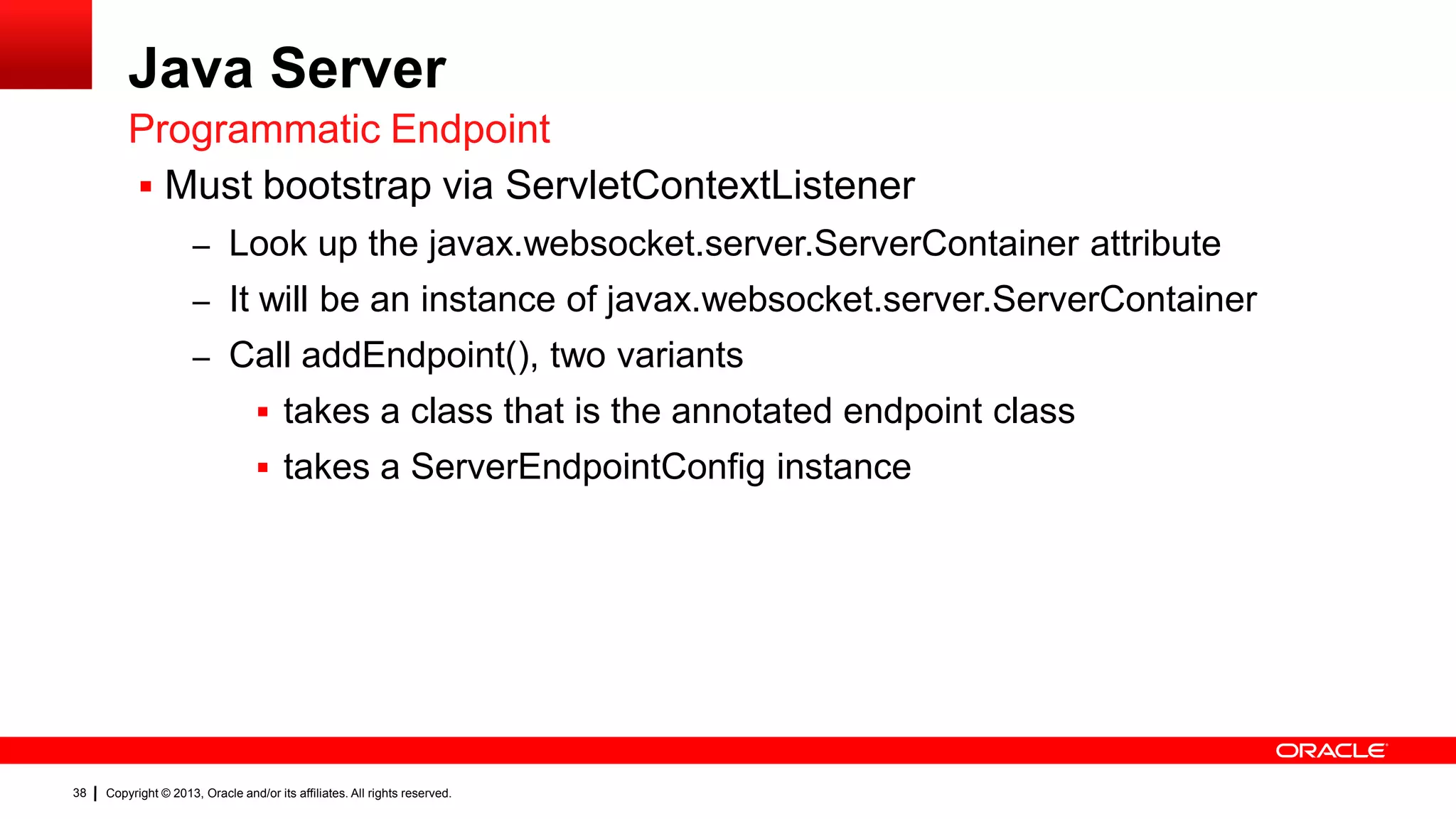 Java Server Programmatic Endpoint  Must bootstrap via ServletContextListener – Look up the javax.websocket.server.ServerContainer attribute – It will be an instance of javax.websocket.server.ServerContainer – Call addEndpoint(), two variants  takes a class that is the annotated endpoint class  takes a ServerEndpointConfig instance 38 Copyright © 2013, Oracle and/or its affiliates. All rights reserved. 