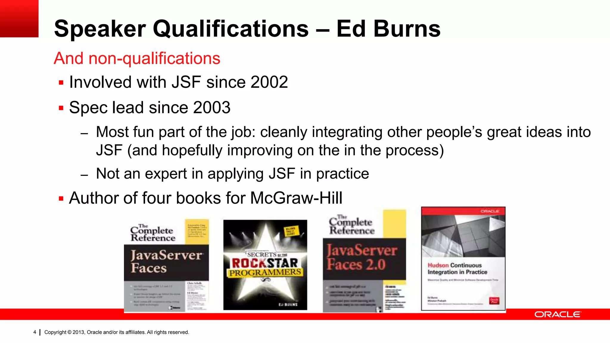 Speaker Qualifications – Ed Burns And non-qualifications  Involved with JSF since 2002  Spec lead since 2003 – Most fun part of the job: cleanly integrating other people’s great ideas into JSF (and hopefully improving on the in the process) – Not an expert in applying JSF in practice  Author of four books for McGraw-Hill 4 Copyright © 2013, Oracle and/or its affiliates. All rights reserved. 