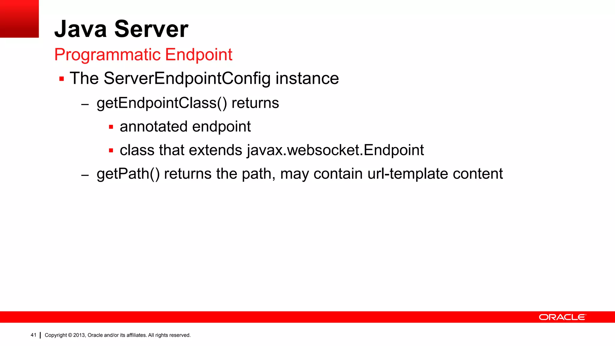 Java Server Programmatic Endpoint  The ServerEndpointConfig instance – getEndpointClass() returns  annotated endpoint  class that extends javax.websocket.Endpoint – getPath() returns the path, may contain url-template content 41 Copyright © 2013, Oracle and/or its affiliates. All rights reserved. 
